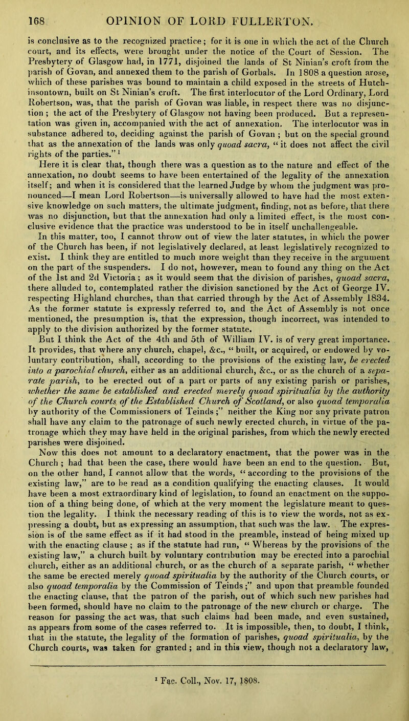 is conclusive as to the recognized practice; for it is one in which the act of the Church court, and its effects, were brought under the notice of the Court of Session. The Presbytery of Glasgow had, in 1771, disjoined the lands of St Ninian’s croft from the parish of Govan, and annexed them to the parish of Gorbals. In 1808 a question arose, which of these parishes was bound to maintain a child exposed in the streets of Hutch- insontown, built on St Ninian’s croft. The first interlocutor of the Lord Ordinary, Lord Robertson, was, that the parish of Govan was liable, in respect there was no disjunc- tion ; the act of the Presbytery of Glasgow not having been produced. But a represen- tation was given in, accompanied with the act of annexation. The interlocutor was in substance adhered to, deciding against the parish of Govan ; but on the special ground that as the annexation of the lands was only quoad sacra, “ it does not affect the civil rights of the parties.” 1 Here it is clear that, though there was a question as to the nature and effect of the annexation, no doubt seems to have been entertained of the legality of the annexation itself; and when it is considered that the learned Judge by whom the judgment was pro- nounced—I mean Lord Robertson—is universally allowed to have had the most exten- sive knowledge on such matters, the ultimate judgment, finding, not as before, that there was no disjunction, but that the annexation had only a limited effect, is the most con- clusive evidence that the practice was understood to be in itself unchallengeable. In this matter, too, I cannot throw out of view the later statutes, in which the power of the Church has been, if not legislatively declared, at least legislatively recognized to exist. I think they are entitled to much more weight than they receive in the argument on the part of the suspenders. I do not, however, mean to found any thing on the Act of the 1st and 2d Victoria; as it would seem that the division of parishes, quoad sacra, there alluded to, contemplated rather the division sanctioned by the Act ot George IV. respecting Highland churches, than that carried through by the Act of Assembly 1834. As the former statute is expressly referred to, and the Act of Assembly is not once mentioned, the presumption is, that the expression, though incorrect, was intended to apply to the division authorized by the former statute. But I think the Act of the 4th and 5th of William IV. is of very great importance. It provides, that where any church, chapel, &c., “ built, or acquired, or endowed by vo- luntary contribution, shall, according to the provisions of the existing law, be erected into a parochial church, either as an additional church, Sec., or as the church of a sepa- rate parish, to be erected out of a part or parts of any existing parish or parishes, whether the same be established and erected merely quoad spiritualia by the authority of the Church courts of the Established Church of Scotland, or also quoad temporalia by authority of the Commissioners of Teinds ;” neither the King nor any private patron shall have any claim to the patronage of such newly erected church, in virtue of the pa- tronage which they may have held in the original parishes, from which the newly erected parishes were disjoined. Now this does not amount to a declaratory enactment, that the power was in the Church ; had that been the case, there would have been an end to the question. But, on the other hand, I cannot allow that the words, “ according to the provisions of the existing law,” are to be read as a condition qualifying the enacting clauses. It would have been a most extraordinary kind of legislation, to found an enactment on the suppo- tion of a thing being done, of which at the very moment the legislature meant to ques- tion the legality. 1 think the necessary reading of this is to view the words, not as ex- pressing a doubt, but as expressing an assumption, that such was the law. The expres- sion is of the same effect as if it had stood in the preamble, instead of being mixed up with the enacting clause ; as if the statute had run, “ Whereas by the provisions of the existing law,” a church built by voluntary contnbution may be erected into a parochial church, either as an additional church, or as the church of a separate parish, “ whether the same be erected merely quoad spiritualia by the authority of the Church courts, or also quoad temporalia by the Commission of Teinds;” and upon that preamble founded the enacting clause, that the patron of the parish, out of which such new parishes had been formed, should have no claim to the patronage of the new church or charge. The reason for passing the act was, that such claims had been made, and even sustained, as appears from some of the cases referred to. It is impossible, then, to doubt, I think, that in the statute, the legality of the formation of parishes, quoad spiritualia, by the Church courts, was taken for granted ; and in this view, though not a declaratory law, 1 Fac. Coll., Nov. 17, 1808.