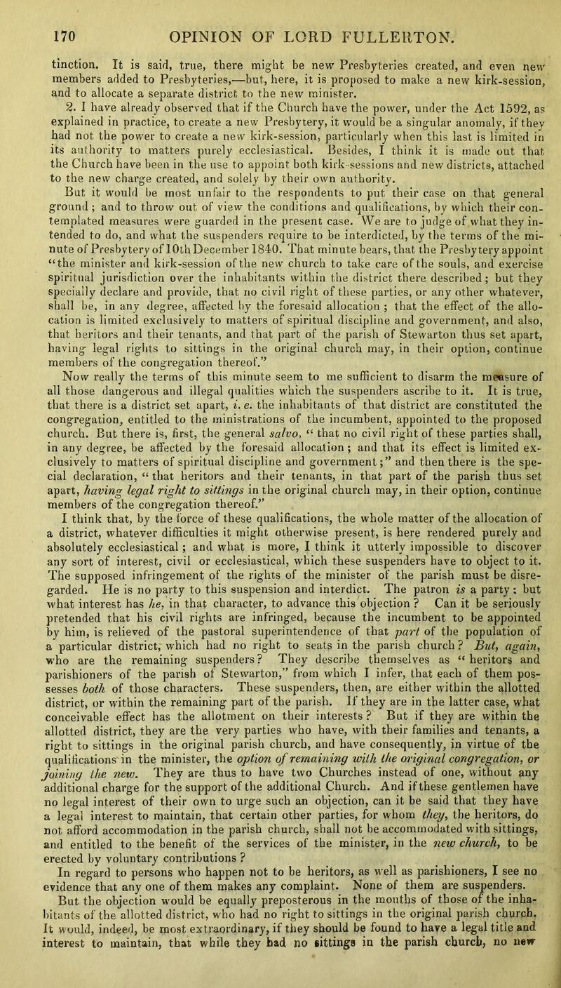 tinction. It is said, true, there might be new Presbyteries created, and even new members added to Presbyteries,—but, here, it is proposed to make a new kirk-session, and to allocate a separate district to the new minister. 2. I have already observed that if the Church have the power, under the Act 1592, as explained in practice, to create a new Presbytery, it would be a singular anomaly, if they had not the power to create a new kirk-session, particularly when this last is limited in its authority to matters purely ecclesiastical. Besides, I think it is made out that the Church have been in the use to appoint both kirk-sessions and new districts, attached to the new charge created, and solely by their own authority. But it would be most unfair to the respondents to put their case on that general ground ; and to throw out of view the conditions and qualifications, by which their con- templated measures were guarded in the present case. We are to judge of what they in- tended to do, and what the suspenders require to be interdicted, by the terms of the mi- nute of Presbyteryof 10th December 1840. That minute bears, that the Presbytery appoint “the minister and kirk-session of the new church to take care of the souls, and exercise spiritual jurisdiction over the inhabitants within the district there described; but they specially declare and provide, that no civil right of these parties, or any other whatever, shall be, in any degree, affected by the foresaid allocation ; that the effect of the allo- cation is limited exclusively to matters of spiritual discipline and government, and also, that heritors and their tenants, and that part of the parish of Stewarton thus set apart, having legal rights to sittings in the original church may, in their option, continue members of the congregation thereof.” Now really the terms of this minute seem to me sufficient to disarm the measure of all those dangerous and illegal qualities which the suspenders ascribe to it. It is true, that there is a district set apart, i. e. the inhabitants of that district are constituted the congregation, entitled to the ministrations of the incumbent, appointed to the proposed church. But there is, first, the general salvo, “ that no civil right of these parties shall, in any degree, be affected by the foresaid allocation; and that its effect is limited ex- clusively to matters of spiritual discipline and government;” and then there is the spe- cial declaration, “ that heritors and their tenants, in that part of the parish thus set apart, having legal right to sittings in the original church may, in their option, continue members of the congregation thereof.’’ I think that, by the force of these qualifications, the whole matter of the allocation of a district, whatever difficulties it might otherwise present, is here rendered purely and absolutely ecclesiastical; and what is more, I think it utterly impossible to discover any sort of interest, civil or ecclesiastical, which these suspenders have to object to it. The supposed infringement of the rights of the minister of the parish must be disre- garded. He is no party to this suspension and interdict. The patron is a party ; but what interest has he, in that character, to advance this objection ? Can it be seriously pretended that his civil rights are infringed, because the incumbent to be appointed by him, is relieved of the pastoral superintendence of that part of the population of a particular district, which had no right to seats in the parish church ? But, again, wffio are the remaining suspenders? They describe themselves as “ heritors and parishioners of the parish of Stewarton,” from which I infer, that each of them pos- sesses both of those characters. These suspenders, then, are either within the allotted district, or within the remaining part of the parish. If they are in the latter case, what conceivable effect has the allotment on their interests ? But if they are within the allotted district, they are the very parties who have, with their families and tenants, a right to sittings in the original parish church, and have consequently, in virtue of the qualifications in the minister, the option of remaining with the original congregation, or joining the new. They are thus to have two Churches instead of one, without any additional charge for the support of the additional Church. And if these gentlemen have no legal interest of their own to urge such an objection, can it be said that they have a legal interest to maintain, that certain other parties, for whom they, the heritors, do not afford accommodation in the parish church, shall not be accommodated with sittings, and entitled to the benefit of the services of the minister, in the new church, to be erected by voluntary contributions ? In regard to persons who happen not to be heritors, as well as parishioners, I see no evidence that any one of them makes any complaint. None of them are suspenders. But the objection would be equally preposterous in the mouths of those of the inha- bitants of the allotted district, who had no right to sittings in the original parish church. It would, indeed, be most extraordinary, if they should be found to have a legal title and interest to maintain, that while they had no sittings in the parish church, no new