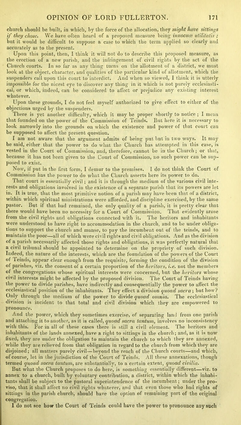 church should be built, in which, by the force of the allocation, they might have sittings if they chose. We have often heard of a proposed measure being- innocuce utilitalis ; but it would be difficult to suppose a case to which the term applied so clearly and accurately as to the present. Upon this point, then, I think it will not do to describe this proposed measure, as the erection of a new parish, and the infringement of civil rights by the act of the Church courts. In so far as any thing turns on the allotment of a district, we must look at the object, character, and qualities of the particular kind of allotment, which the suspenders call upon this court to interdict. And when so viewed, I think it is utterly impossible for the nicest eye to discover any thing in it which is not purely ecclesiasti- cal, or which, indeed, can be considered to affect or prejudice any existing interest whatever. Upon these grounds, I do not feel myself authorized to give effect to either of the objections urged by the suspenders. There is yet another difficulty, which it may be proper shortly to notice ; I mean that founded on the power of the Commission of Teinds. But here it is necessary to look narrowly into the grounds on which the existence and power of that court can be supposed to affect the present question. I am not aware that the argument admits of being put hut in two ways. It may be said, either that the power to do what the Church has attempted in this case, is vested in the Court of Commission, and, therefore, cannot he in the Church; or that, because it has not been given to the Court of Commission, no such power can be sup- posed to exist. Now, if put in the first form, I demur to the premises. I do not think the Court of Commission has the power to do what the Church asserts here its power to do. That court is essentially civil; and it is through the medium of the various civil inte- rests and obligations involved in the existence of a separate parish that its powers are let in. It is true, that the most primitive notion of a parish may have been that of a district, within which spiritual ministrations were afforded, and discipline exercised, by the same pastor. But if that had remained, the only quality of a parish, it is pretty clear that there would have been no necessity for a Court of Commission. That evidently arose from the civil rights and obligations connected with it. The heritors and inhabitants were understood to have right to accommodation in the church, and to be under obliga- tions to support the church and manse, to pay the incumbent out of the teinds, and to maintain the poor—all of which were civil rights and civil obligations. And as the division of a parish necessarily affected those rights and obligations, it was perfectly natural that a civil tribunal should be appointed to determine on the propriety of such division. Indeed, the nature of the interests, which are the foundation of the powers of the Court of Teinds, appear clear enough from the requisite, forming the condition of the division of parishes, viz. the consent of a certain proportion of the heritors, i.e. not the members ol the congregations whose spiritual interests were concerned, but the heritors whose civil interests might be affected by the proposed division. The Court of Teinds having the power to divide parishes, have indirectly and consequentially the power to affect the ecclesiastical position of the inhabitants. They effect a division quoad sacra; but how? Only through the medium of the power to divide quoad omnia. The ecclesiastical division is incident to that total and civil division which they are empowered to pronounce. And the power, which they sometimes exercise, of separating land from one parish and attaching it to another, as it is called, quoad sacra tantum, involves no inconsistency with this. For in all of these cases there is still a civil element. The heritors and inhabitants of the lands annexed, have a right to sittings in the church; and, as it is now fixed, they are under the obligation to maintain the church to which they are annexed, while they are relieved from that obligation in regard to the church from which they are disjoined; all matters purely civil—beyond the reach of the Church courts—and which, of course, let in the jurisdiction of the Court of Teinds. All these annexations, though termed quoad sacra tantum, are substantially, to a certain extent, quoad civilia. But what the Church proposes to do here, is something essentially different—viz. to annex to a church, built by voluntary contribution, a district, within which the inhabi- tants shall be subject to the pastoral superintendence of the incumbent; under the pro- viso, that it shall affect no civil rights whatever, and that even those who had rights of sittings in the parish church, should have the option of remaining part of the original congregation. I do not see how the Court of Teinds could have the power to pronounce any such