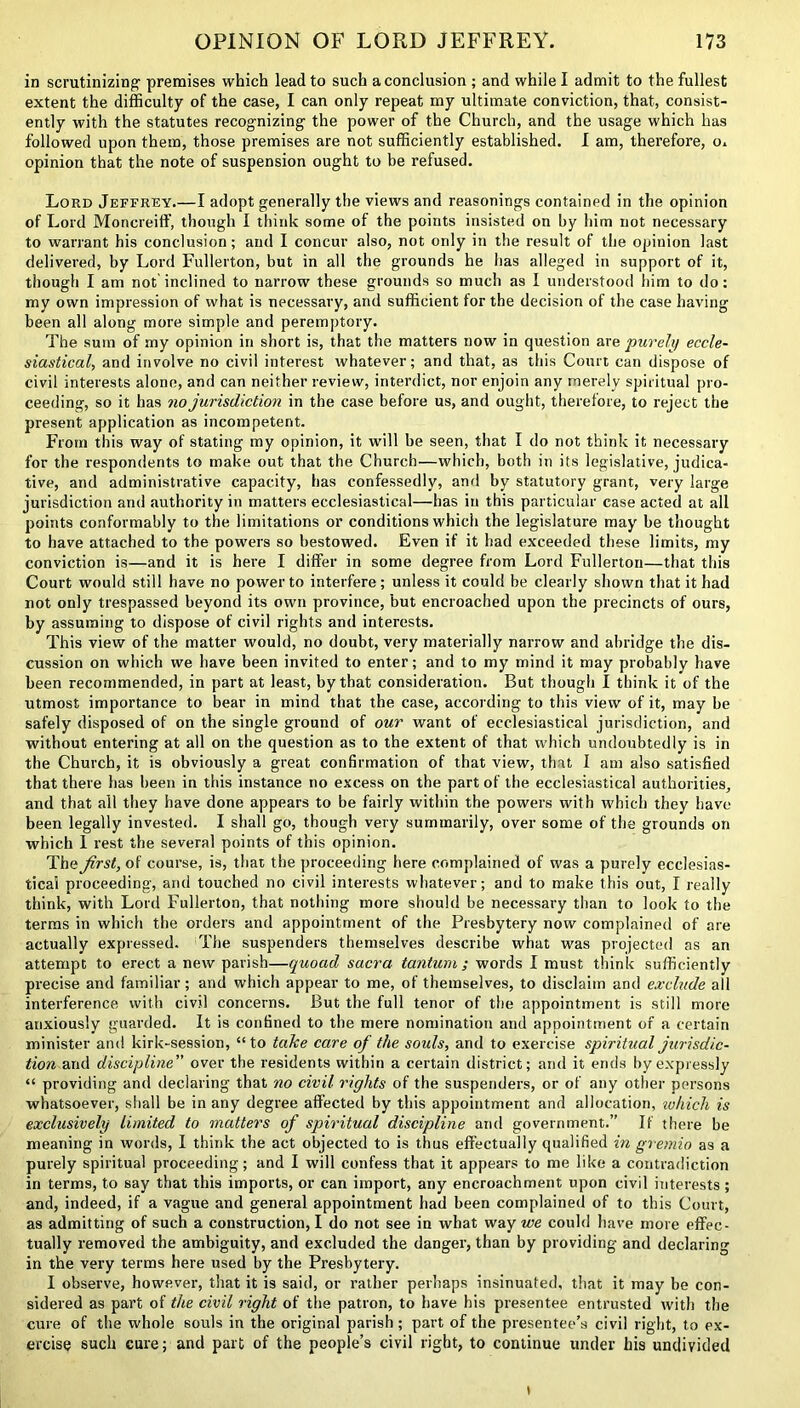 in scrutinizing premises which lead to such a conclusion ; and while I admit to the fullest extent the difficulty of the case, I can only repeat my ultimate conviction, that, consist- ently with the statutes recognizing the power of the Church, and the usage which has followed upon them, those premises are not sufficiently established. I am, therefore, o. opinion that the note of suspension ought to be refused. Lord Jeffrey.—I adopt generally the views and reasonings contained in the opinion of Lord Moncreiff, though I think some of the points insisted on by him not necessary to warrant his conclusion; and I concur also, not only in the result of the opinion last delivered, by Lord Fullerton, but in all the grounds he has alleged in support of it, though I am not inclined to narrow these grounds so much as I understood him to do; my own impression of what is necessary, and sufficient for the decision of the case having been all along more simple and peremptory. The sum of my opinion in short is, that the matters now in question are purely eccle- siastical, and involve no civil interest whatever; and that, as this Court can dispose of civil interests alone, and can neither review, interdict, nor enjoin any merely spiritual pro- ceeding, so it has no jurisdiction in the case before us, and ought, therefore, to reject the present application as incompetent. From this way of stating my opinion, it will be seen, that I do not think it necessary for the respondents to make out that the Church—which, both in its legislative, judica- tive, and administrative capacity, has confessedly, and by statutory grant, very large jurisdiction and authority in matters ecclesiastical—has in this particular case acted at all points conformably to the limitations or conditions which the legislature may be thought to have attached to the powers so bestowed. Even if it had exceeded these limits, my conviction is—and it is here I differ in some degree from Lord Fullerton—that this Court would still have no power to interfere; unless it could be clearly shown that it had not only trespassed beyond its own province, but encroached upon the precincts of ours, by assuming to dispose of civil rights and interests. This view of the matter would, no doubt, very materially narrow and abridge the dis- cussion on which we have been invited to enter; and to my mind it may probably have been recommended, in part at least, by that consideration. But though I think it of the utmost importance to bear in mind that the case, according to this view of it, may be safely disposed of on the single ground of our want of ecclesiastical jurisdiction, and without entering at all on the question as to the extent of that which undoubtedly is in the Church, it is obviously a great confirmation of that view, that I am also satisfied that there has been in this instance no excess on the part of the ecclesiastical authorities, and that all they have done appears to be fairly within the powers with which they have been legally invested. I shall go, though very summarily, over some of the grounds on which I rest the several points of this opinion. The Jirst, of course, is, that the proceeding here complained of was a purely ecclesias- tical proceeding, and touched no civil interests whatever; and to make this out, I really think, with Lord Fullerton, that nothing more should be necessary than to look to the terms in which the orders and appointment of the Presbytery now complained of are actually expressed. The suspenders themselves describe what was projected as an attempt to erect a new parish—quoad sacra tantum ; words I must think sufficiently precise and familiar; and which appear to me, of themselves, to disclaim and exclude all interference with civil concerns. But the full tenor of the appointment is still more anxiously guarded. It is confined to the mere nomination and appointment of a certain minister and kirk-session, “to take care of the souls, and to exercise spiritual jurisdic- tion and discipline” over the residents within a certain district; and it ends by expressly “ providing and declaring that no civil rights of the suspenders, or of any other persons whatsoever, shall be in any degree affected by this appointment and allocation, ivhicli is exclusively limited to matters of spiritual discipline and government.” If there be meaning in words, I think the act objected to is thus effectually qualified in gremio a9 a purely spiritual proceeding; and I will confess that it appears to me like a contradiction in terms, to say that this imports, or can import, any encroachment upon civil interests; and, indeed, if a vague and general appointment had been complained of to this Court, as admitting of such a construction, I do not see in what way we could have more effec- tually removed the ambiguity, and excluded the danger, than by providing and declaring in the very terms here used by the Presbytery. I observe, however, that it is said, or rather perhaps insinuated, that it may be con- sidered as part of the civil right of the patron, to have his presentee entrusted with the cure of the whole souls in the original parish ; part of the presentee’s civil right, to ex- ercise such cure; and part of the people’s civil right, to continue under his undivided