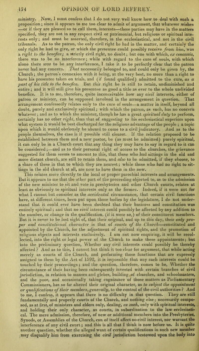 ministry. Now, 1 must confess that I do not very well know how to deal with such a proposition ; since it appears to me too clear to admit of argument, that whatever wishes —or if they are pleased so to call them, interests—these parties may have in the matters specified, they are not in any respect civil or patrimonial, but religious or spiritual inte- rests only; and must be asserted, therefore, in the ecclesiastical, and not in the civil tribunals. As to the patron, the only civil right he had in the matter, and certainly the only right he had to give, or which the presentee could possibly receive from him, was a right to the benefice; a strictly civil right, no doubt; but one with which, ex concessis, there was to be no interference; while with regard to the cure of souls, with which alone there was to be any interference, I take it to be perfectly clear that the patron never had any concern. That necessarily belonged to, and could only be given by, the Church; the patron’s connexion with it being, at the very best, no more than a right to have his presentee taken on trials, and (if found qualified) admitted to the cure, as a part of his iitle to the benefice. But this right he is still to retain, undiminished and entire; and it will still give his presentee as good a title as ever to the whole undivided benefice. It is to me, therefore, quite inconceivable how any civil interests, either of patron or minister, can be supposed involved in the arrangement in question. That arrangement confessedly relates only to the cure of souls—a matter in itself, beyond all doubt, purely and exclusively spiritual; with which the patron, as such, has no concern whatever; and as to which the minister, though he has a great spiritual duty to perform, certainly has no other right, than that of suggesting to his ecclesiastical superiors upon what system it would be best discharged for the religious advantage of the people ; a topic upon which it would obviously be absurd to come to a civil judicatory. And as to the people themselves, the case is if possible still clearer. If the relation proposed to be established between them and a new pastor, be (as must be admitted) purely spiritual, it can only be in a Church court that any thing they may have to say in regard to it can be considered;—and as to their personal right of access to the churches, the grievance suggested for them seems to amount to this, that those who had sittings in the old and more distant church, are still to retain them, and also to be admitted, if they choose, to a share of these in that to which they are nearest; while those who had no right to sit- tings in the old church at all, are now to have them in the new. This relates more directly to the local or proper parochial interests and arrangements. But it appears to me that the other part of the proceeding objected to, as to the admission of the new minister to sit and vote in presbyteries and other Church courts, relates at least as obviously to spiritual interests only as the former. Indeed, if it were not for what I cannot but consider as the accidental circumstance, that certain civil functions have, at different times, been put upon those bodies by the legislature, I do not under- stand that it could ever have been doubted that their business and constitution was entirely spiritual; and that no civil interest could possibly be affected by any addition to the number, or change in the qualification, (if it were so,) of their constituent members. But it is never to be lost sight of, that their original, and up to this day, their only pro- per and constitutional character is that of courts of the Church—constituted and appointed by the Church, for the adjustment of spiritual rights, and the promotion of religious objects and interests exclusively. I am not now enquiring, it will be recol- lected, into the right or legal power of the Church to make these appointments; but into the preliminary question, Whether any civil interests could possibly be thereby affected ? And as to this, I cannot but think it too clear for argument, that while acting merely as courts of the Church, and performing those functions that are expressly assigned to them by the Act of 1592, it is impossible that any such interests could be touched by their proceedings; and the question, therefore, comes to be, Whether the circumstance of their having been subsequently invested with certain branches of civil jurisdiction, in relation to manses and glebes, building , of churches, and schoolmasters, and the poor, and occasionally taking cognizance of those matters as Parliamentary Commissioners, has so far altered their original character, as to subject the appointment or qualifications of their members, generally, to the control of the civil authorities ? And to me, 1 confess, it appears that there is no difficulty in that question. They are still fundamentally and properly courts of the Church, and nothing else; necessarily compo- sed, as at first, of ministers and elders only, dealing, as such, only with spiritual interests, and holding their only character, as courts, in subordination to the law ecclesiasti- cal. The mere admission, therefore, of new or additional members into the Presbyteries, Synods, or Assemblies of the Church, can of itself affect no civil interest, nor warrant the interference of any civil court; and this is all that I think is now before us. It is quite another question, whether the alleged want of certain qualifications in such new member may disqualify him from exercising the civil jurisdiction bestowed upon the body into