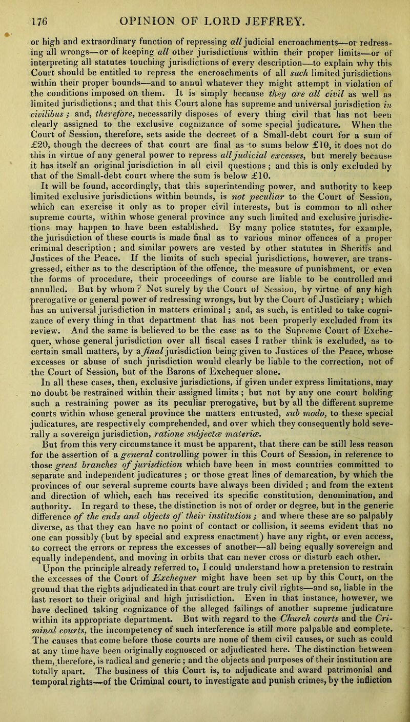 or high and extraordinary function of repressing all judicial encroachments—or redress- ing all wrongs—or of keeping all other jurisdictions within their proper limits—or of interpreting all statutes touching jurisdictions of every description—to explain why this Court should be entitled to repress the encroachments of all such limited jurisdictions within their proper bounds—and to annul whatever they might attempt in violation of the conditions imposed on them. It is simply because they are all civil as well as limited jurisdictions ; and that this Court alone has supreme and universal jurisdiction in civilibus; and, therefore, necessarily disposes of every thing civil that has not been clearly assigned to the exclusive cognizance of some special judicature. When the Court of Session, therefore, sets aside the decreet of a Small-debt court for a sum of £20, though the decrees of that court are final as to sums below £10, it does not do this in virtue of any general power to repress all judicial excesses, but merely because it has itself an original jurisdiction in all civil questions ; and this is only excluded by that of the Small-debt court where the sum is below £10. It will be found, accordingly, that this superintending power, and authority to keep limited exclusive jurisdictions within bounds, is not peculiar to the Court of Session, which can exercise it only as to proper civil interests, but is common to all other supreme courts, within whose general province any such limited and exclusive jurisdic- tions may happen to have been established. By many police statutes, for example, the jurisdiction of these courts is made final as to various minor offences of a proper criminal description; and similar powers are vested by other statutes in Sheriffs and Justices of the Peace. If the limits of such special jurisdictions, however, are trans- gressed, either as to the description of the offence, the measure of punishment, or even the forms of procedure, their proceedings of course are liable to be controlled and annulled. But by whom ? Not surely by the Court of Session, by virtue of any high prerogative or general power of redressing wrongs, but by the Court of Justiciary; which has an universal jurisdiction in matters criminal; and, as such, is entitled to take cogni- zance of every thing in that department that has not been properly excluded from its review. And the same is believed to be the case as to the Supreme Court of Exche- quer, whose general jurisdiction over all fiscal cases I rather think is excluded, as to- certain small matters, by a final jurisdiction being given to Justices of the Peace, whose- excesses or abuse of such jurisdiction would clearly be liable to the correction, not of the Court of Session, but of the Barons of Exchequer alone. In all these cases, then, exclusive jurisdictions, if given under express limitations, may no doubt be restrained within their assigned limits ; but not by any one court holding such a restraining power as its peculiar prerogative, but by all the different supreme courts within whose general province the matters entrusted, sub rnodo, to these special judicatures, are respectively comprehended, and over which they consequently hold seve- rally a sovereign jurisdiction, ratione subjected materice. But from this very circumstance it must be apparent, that there can be still less reason for the assertion of a general controlling power in this Court of Session, in reference to those great branches of jurisdiction which have been in most countries committed to separate and independent judicatures ; or those great lines of demarcation, by which the provinces of our several supreme courts have always been divided ; and from the extent and direction of which, each has received its specific constitution, denomination, and authority. In regard to these, the distinction is not of order or degree, but in the generic difference of the ends and objects of their institution; and where these are so palpably diverse, as that they can have no point of contact or collision, it seems evident that no one can possibly (but by special and express enactment) have any right, or even access, to correct the errors or repress the excesses of another—all being equally sovereign and equally independent, and moving in orbits that can never cross or disturb each other. Upon the principle already referred to, I could understand how' a pretension to restrain the excesses of the Court of Exchequer might have been set up by this Court, on the ground that the rights adjudicated in that court are truly civil rights—and so, liable in the last resort to their original and high jurisdiction. Even in that instance, however, we have declined taking cognizance of the alleged failings of another supreme judicature within its appropriate department. But with regard to the Church courts and the Cri- minal courts, the incompetency of such interference is still more palpable and complete. The causes that come before those courts are none of them civil causes, or such as could at any time have been originally cognosced or adjudicated here. The distinction between them, therefore, is radical and generic; and the objects and purposes of their institution are totally apart. The business of this Court is, to adjudicate and award patrimonial and temporal rights—of the Criminal court, to investigate and punish crimes, by the infliction