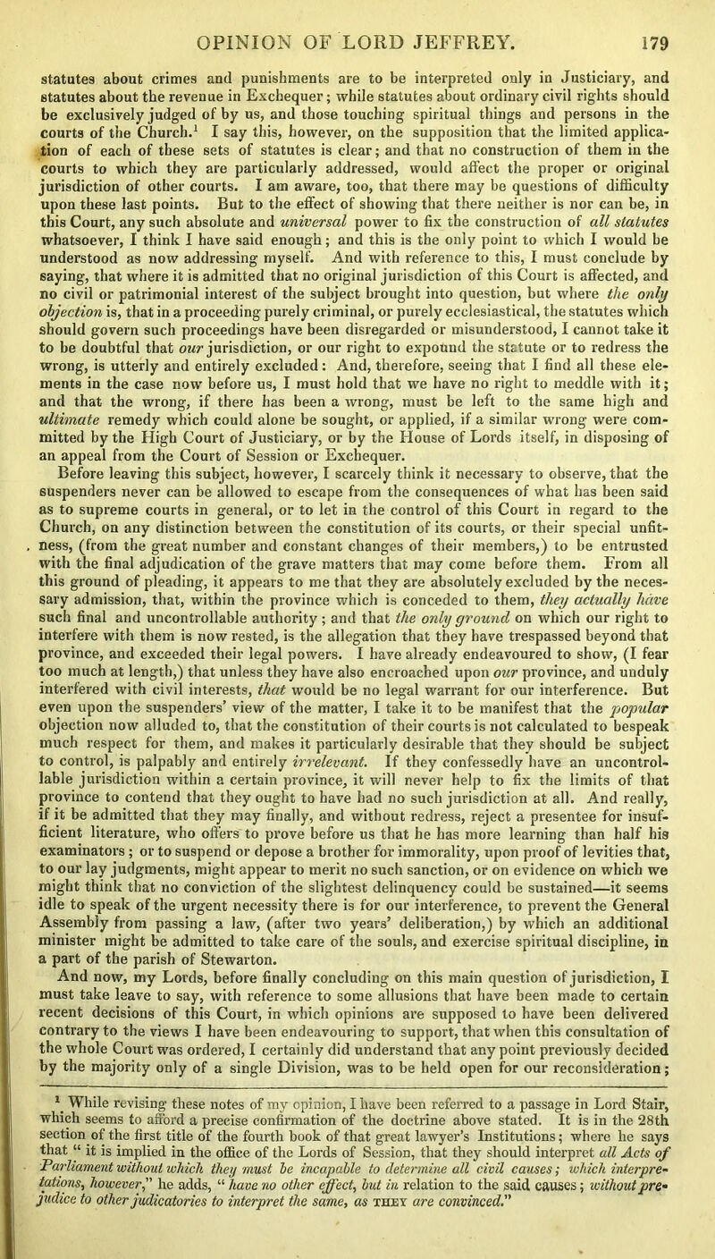 statutes about crimes and punishments are to be interpreted only in Justiciary, and statutes about the revenue in Exchequer; while statutes about ordinary civil rights should be exclusively judged of by us, and those touching spiritual things and persons in the courts of the Church.1 I say this, however, on the supposition that the limited applica- tion of each of these sets of statutes is clear; and that no construction of them in the courts to which they are particularly addressed, would affect the proper or original jurisdiction of other courts. I am aware, too, that there may be questions of difficulty upon these last points. But to the effect of showing that there neither is nor can be, in this Court, any such absolute and universal power to fix the construction of all statutes whatsoever, I think I have said enough; and this is the only point to which I would he understood as now addressing myself. And with reference to this, I must conclude by saying, that where it is admitted that no original jurisdiction of this Court is affected, and no civil or patrimonial interest of the subject brought into question, but where the only objection is, that in a proceeding purely criminal, or purely ecclesiastical, the statutes which should govern such proceedings have been disregarded or misunderstood, I cannot take it to be doubtful that our jurisdiction, or our right to expound the statute or to redress the wrong, is utterly and entirely excluded: And, therefore, seeing that I find all these ele- ments in the case now before us, I must hold that we have no right to meddle with it; and that the wrong, if there has been a wrong, must be left to the same high and ultimate remedy which could alone be sought, or applied, if a similar wrong were com- mitted by the High Court of Justiciary, or by the House of Lords itself, in disposing of an appeal from the Court of Session or Exchequer. Before leaving this subject, however, I scarcely think it necessary to observe, that the suspenders never can be allowed to escape from the consequences of what has been said as to supreme courts in general, or to let in the control of this Court in regard to the Church, on any distinction between the constitution of its courts, or their special unfit- ness, (from the great number and constant changes of their members,) to be entrusted with the final adjudication of the grave matters that may come before them. From all this ground of pleading, it appears to me that they are absolutely excluded by the neces- sary admission, that, within the province which is conceded to them, they actually have such final and uncontrollable authority; and that the only ground on which our right to interfere with them is now rested, is the allegation that they have trespassed beyond that province, and exceeded their legal powers. I have already endeavoured to show, (I fear too much at length,) that unless they have also encroached upon our province, and unduly interfered with civil interests, that would be no legal warrant for our interference. But even upon the suspenders’ view of the matter, I take it to be manifest that the popular objection now alluded to, that the constitution of their courts is not calculated to bespeak much respect for them, and makes it particularly desirable that they should be subject to control, is palpably and entirely irrelevant. If they confessedly have an uncontrol- lable jurisdiction within a certain province, it will never help to fix the limits of that province to contend that they ought to have had no such jurisdiction at all. And really, if it be admitted that they may finally, and without redress, reject a presentee for insuf- ficient literature, who offers to prove before us that he has more learning than half his examinators ; or to suspend or depose a brother for immorality, upon proof of levities that, to our lay judgments, might appear to merit no such sanction, or on evidence on which we might think that no conviction of the slightest delinquency could be sustained—it seems idle to speak of the urgent necessity there is for our interference, to prevent the General Assembly from passing a law, (after two years’ deliberation,) by which an additional minister might be admitted to take care of the souls, and exercise spiritual discipline, in a part of the parish of Stewarton. And now, my Lords, before finally concluding on this main question of jurisdiction, I must take leave to say, with reference to some allusions that have been made to certain recent decisions of this Court, in which opinions are supposed to have been delivered contrary to the views I have been endeavouring to support, that when this consultation of the whole Court was ordered, I certainly did understand that any point previously decided by the majority only of a single Division, was to be held open for our reconsideration; 1 While revising- these notes of my opinion, I have been referred to a passage in Lord Stair, which seems to afford a precise confirmation of the doctrine above stated. It is in the 28th section of the first title of the fourth book of that great lawyer’s Institutions; where he says that “ it is implied in the office of the Lords of Session, that they should interpret all Acts of Parliament without which they must he incapable to determine all civil causes; which interpre- tations, however, he adds, “ have no other effect, hut in relation to the said causes; ivithoutpre- judice to other judicatories to interpret the same, as they are convinced.