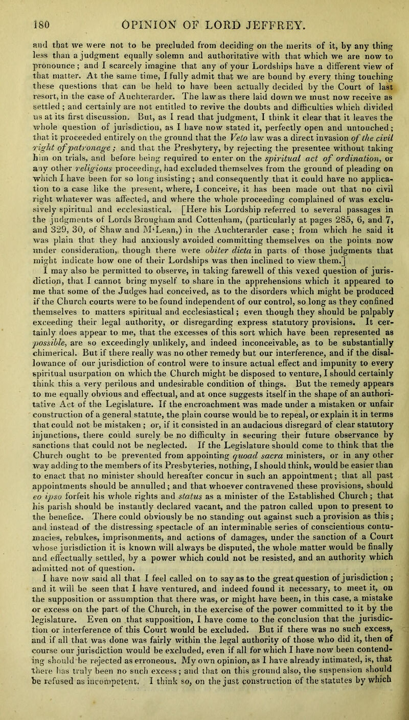 and that we were not to be precluded from deciding on the merits of it, by any thing less than a judgment equally solemn and authoritative with that which we are now to pronounce; and I scarcely imagine that any of your Lordships have a different view of that matter. At the same time, I fully admit that we are bound by every thing touching these questions that can be held to have been actually decided by the Court of last resort, in the case of Auchterarder. The law as there laid down we must now receive as settled; and certainly are not entitled to revive the doubts and difficulties which divided us at its first discussion. But, as I read that judgment, I think it clear that it leaves the whole question of jurisdiction, as I have now stated it, perfectly open and untouched; that it proceeded entirely on the ground that the Veto law' was a direct invasion of the civil right of patronage ; and that the Presbytery, by rejecting the presentee without taking him on trials, and before being required to enter on the spiritual act of ordination, or any other religious proceeding, had excluded themselves from the ground of pleading on which I have been for so long insisting; and consequently that it could have no applica- tion to a case like the present, where, I conceive, it has been made out that no civil right whatever was affected, and where the whole proceeding complained of was exclu- sively spiritual and ecclesiastical. [Here his Lordship referred to several passages in the judgments of Lords Brougham and Cottenham, (particularly at pages 285, 6, and 7, and 329, 30, of Shaw and M‘Lean,) in the Auchterarder case; from which he said it was plain that they had anxiously avoided committing themselves on the points now under consideration, though there were obiter dicta in parts of those judgments that might indicate how one of their Lordships was then inclined to view them.] I may also be permitted to observe, in taking farewell of this vexed question of juris- diction, that I cannot bring myself to share in the apprehensions which it appeared to me that some of the Judges had conceived, as to the disorders which might be produced if the Church courts were to be found independent of our control, so long as they confined themselves to matters spiritual and ecclesiastical; even though they should be palpably exceeding their legal authority, or disregarding express statutory provisions. It cer- tainly does appear to me, that the excesses of this sort which have been represented as possible, are so exceedingly unlikely, and indeed inconceivable, as to be substantially chimerical. But if there really was no other remedy but our interference, and if the disal- lowance of our jurisdiction of control were to insure actual effect and impunity to every spiritual usurpation on which the Church might be disposed to venture, I should certainly think this a very perilous and undesirable condition of things. But the remedy appears to me equally obvious and effectual, and at once suggests itself in the shape of an authori- tative Act of the Legislature. If the encroachment was made under a mistaken or unfair construction of a general statute, the plain course would be to repeal, or explain it in terms that could not be mistaken ; or, if it consisted in an audacious disregard of clear statutory injunctions, there could surely be no difficulty in securing their future observance by sanctions that could not be neglected. If the Legislature should come to think that the Church ought to be prevented from appointing quoad sacra ministers, or in any other way adding to the members of its Presbyteries, nothing, I should think, would be easier than to enact that no minister should hereafter concur in such an appointment; that all past appointments should be annulled; and that whoever contravened these provisions, should eo ipso forfeit his whole rights and status as a minister of the Established Church ; that his parish should be instantly declared vacant, and the patron called upon to present to the benefice. There could obviously be no standing out against such a provision as this; and instead of the distressing spectacle of an interminable series of conscientious contu- macies, rebukes, imprisonments, and actions of damages, under the sanction of a Court whose jurisdiction it is known will always be disputed, the whole matter would be finally and effectually settled, by a power which could not he resisted, and an authority which admitted not of question. I have now said all that I feel called on to say as to the great question of jurisdiction ; and it will be seen that I have ventured, and indeed found it necessary, to meet it, on the supposition or assumption that there was, or might have been, in this case, a mistake or excess on the part of the Church, in the exercise of the power committed to it by the legislature. Even on that supposition, I have come to the conclusion that the jurisdic- tion or interference of this Court would be excluded. But if there was no such excess, and if all that was done was fairly within the legal authority of those who did it, then of course our jurisdiction would be excluded, even if all for which I have now been contend- ing should be rejected as erroneous. My own opinion, as I have already intimated, is, that there has truly been no such excess; and that on this ground also, the suspension should be refused as incompetent. I think so, on the just construction of the statutes by which