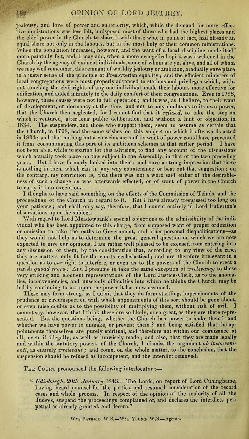 jealousy, and love of power and superiority, which, while the demand for more effec- tive ministrations was less felt, indisposed most of those who had the highest places and the chief power in the Church, to share it with those who, in point of fact, had already an equal share not only in the labours, but in the most holy of their common ministrations. When the population increased, however, and the want of a local discipline made itself more painfully felt, and, I may add, when a more evangelical spirit was awakened in the Church by the agency of eminent individuals, some of whom are yet alive, and all of whom we may well remember, this remnant of worldly jealousy or ambition, gradually gave place to a juster sense of the principle of Presbyterian equality; and the efficient ministers of local congregations were most properly advanced to stations and privileges which, with- out touching the civil rights of any one individual, made their labours more effective for edification, and added infinitely to the daily comfort of their congregations. Even in 1798, however, these causes were not in full operation; and it was, as I believe, to their want of development, or dormancy at the time, and not to any doubts as to its own power, that the Church then neglected, for I cannot find that it refused, to take the step on which it ventured, after long public deliberation, and without a hint of objection, in 1834. The suspenders, and those who support them, seem to assume as certain that the Church, in 1798, had the same wishes on this subject on which it afterwards acted in 1834; and that nothing but a consciousness of its want of power could have prevented it from consummating this part of its ambitious schemes at that earlier period. I have not been able, while preparing for this advising, to find any account of the discussions which actually took place on this subject in the Assembly, in that or the two preceding years. But 1 have formerly looked into them; and have a strong impression that there is nothing in them which can in any way countenance or bear out that suggestion ; on the contrary, my conviction is, that there was not a word said either of the desirable- ness of such a change as was afterwards effected, or of want of power in the Church to carry it into execution. I thought to have said something on the effects of the Commission of Teinds, and the proceedings of the Church in regard to it. But I have already trespassed too long on your patience; and shall only say, therefore, that I concur entirely in Lord Fullerton’s observations upon the subject. With regard to Lord Meadowbank’s special objections to the admissibility of the indi- vidual who has been appointed to this charge, from supposed want of proper ordination or omission to take the oaths to Government, and other personal disqualifications—as they would not help us to determine the great general question on which we are now expected to give our opinions, I am rather well pleased to lie excused from entering into any discussion of them, by the consideration that, according to my view of the case, they are matters only fit for the courts ecclesiastical; and are therefore irrelevant in a question as to our right to interfere, or even as to the powers of the Church to erect a parish quoad sacra: And I presume to take the same exception of irrelevancy to those very striking and eloquent representations of the Lord Justice-Clerk, as to the anoma- lies, inconveniencies, and unseemly difficulties into which he thinks the Church may be led by continuing to act upon the power it has now assumed. These may form strong, as I admit that they do form startling, impeachments of the prudence or circumspection with which appointments of this sort should be gone about, or even raise doubts as to the possibility of multiplying them, without risk of evil. I cannot say, however, that I think these are so likely, or so great, as they are there repre- sented. But the questions being, whether the Church has power to make them ? and whether we have power to unmake, or prevent them ? and being satisfied that the ap- pointments themselves are purely spiritual, and therefore not within our cognizance at all, even if illegally, as well as unwisely made ; and also, that they are made legally and within the statutory powers of the Church, I dismiss the argument ab inconveni- enti, as entirely irrelevant; and come, on the whole matter, to the conclusion, that the suspension should be refused as incompetent, and the interdict removed. The Court pronounced the following interlocutor;— “ Edinburgh, 20th January 1843.—The Lords, on report of Lord Cuninghame, having heard counsel for the parties, and resumed consideration of the record cases and whole process. In respect of the opinion of the majority of all the Judges, suspend the proceedings complained of, and declares the interdicts per- petual as already granted, and decern.” Wm. Patrick, W.S,—Wm. Young, W.S:—Agents.