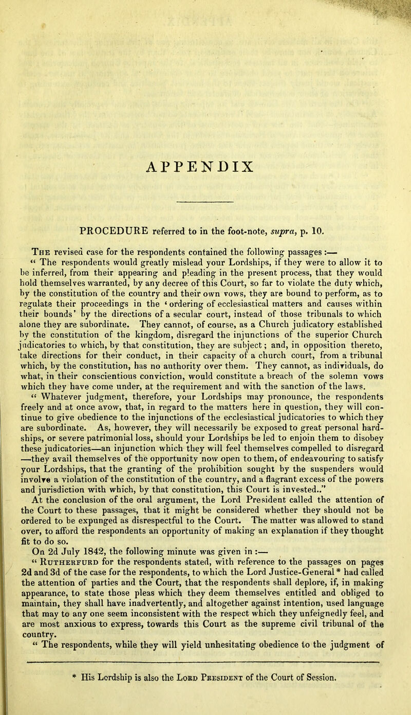 APPENDIX PROCEDURE referred to in the foot-note, supra, p. 10. The revised case for the respondents contained the following passages:— “ The respondents would greatly mislead your Lordships, if they were to allow it to be inferred, from their appearing and pleading in the present process, that they would hold themselves warranted, by any decree of this Court, so far to violate the duty which, by the constitution of the country and their own vows, they are bound to perform, as to regulate their proceedings in the ‘ ordering of ecclesiastical matters and causes within their bounds’ by the directions of a secular court, instead of those tribunals to which alone they are subordinate. They cannot, of course, as a Church judicatory established by the constitution of the kingdom, disregard the injunctions of the superior Church judicatories to which, by that constitution, they are subject; and, in opposition thereto, take directions for their conduct, in their capacity of a church court, from a tribunal which, by the constitution, has no authority over them. They cannot, as individuals, do what, in their conscientious conviction, would constitute a breach of the solemn vows which they have come under, at the requirement and with the sanction of the laws. “ Whatever judgment, therefore, your Lordships may pronounce, the respondents freely and at once avow, that, in regard to the matters here in question, they will con- tinue to give obedience to the injunctions of the ecclesiastical judicatories to which they are subordinate. As, however, they will necessarily be exposed to great personal hard- ships, or severe patrimonial loss, should your Lordships be led to enjoin them to disobey these judicatories—an injunction which they will feel themselves compelled to disregard —they avail themselves of the opportunity now open to them, of endeavouring to satisfy your Lordships, that the granting of the prohibition sought by the suspenders would involve a violation of the constitution of the country, and a flagrant excess of the powers and jurisdiction with which, by that constitution, this Court is invested..” At the conclusion of the oral argument, the Lord President called the attention of the Court to these passages, that it might be considered whether they should not be ordered to be expunged as disrespectful to the Court. The matter was allowed to stand over, to afford the respondents an opportunity of making an explanation if they thought fit to do so. On 2d July 1842, the following minute was given in :— “ Rutherfurd for the respondents stated, with reference to the passages on pages 2d and 3d of the case for the respondents, to which the Lord Justice-General* had called the attention of parties and the Court, that the respondents shall deplore, if, in making appearance, to state those pleas which they deem themselves entitled and obliged to maintain, they shall have inadvertently, and altogether against intention, used language that may to any one seem inconsistent with the respect which they unfeignedly feel, and are most anxious to express, towards this Court as the supreme civil tribunal of the country. “ The respondents, while they will yield unhesitating obedience to the judgment of His Lordship is also the Lord President of the Court of Session.