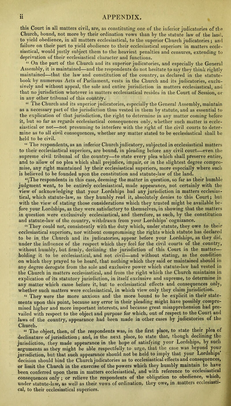 this Court in all matters civil, are, as constituting one of the inferior judicatories of the Church, bound, not more by their ordination vows than by the statute law of the land, to yield obedience, in all matters ecclesiastical, to the superior Church judicatories; and failure on their part to yield obedience to their ecclesiastical superiors in matters eccle- siastical, would justly subject them to the heaviest penalties and censures, extending to deprivation of their ecclesiastical character and functions. “ On the part of the Church and its superior judicatories, and especially the General Assembly, it is maintained—and the respondents do not hesitate to say they think rightly maintained—that the law and constitution of the country, as declared in the statute- book by numerous Acts of Parliament, vests in the Church and its judicatories, exclu- sively and without appeal, the sole and entire jurisdiction in matters ecclesiastical, and that no jurisdiction whatever in matters ecclesiastical resides in the Court of Session, or in any other tribunal of this country. “ The Church and its superior judicatories, especially the General Assembly, maintain as a necessary part of the jurisdiction thus vested in them by statute, and as essential to the explication of that jurisdiction, the right to determine in any matter coming before it, but so far as regards ecclesiastical consequences only, whether such matter is eccle- siastical or not—not presuming to interfere with the right of the civil courts to deter- mine as to all civil consequences, whether any matter stated to be ecclesiastical shall be held to be civil. “ The respondents, as an inferior Church judicatory, suljected in ecclesiastical matters to their ecclesiastical superiors, are bound, in pleading before any civil court—even the supreme civil tribunal of the country—to state every plea which shall preserve entire, and to allow of no plea which shall prejudice, impair, or in the slightest degree compro- mise, any right maintained by their ecclesiastical superiors, more especially where such is believed to be founded upon the constitution and statute-law of the land. “jThe respondents in this case, deeming the matter in question, so far as their humble judgment went, to be entirely ecclesiastical, made appearance, not certainly with the view of acknowledging that your Lordships had any jurisdiction in matters ecclesias- tical, which statute-law, as they humbly read it, absolutely denies to this Court; but with the view of stating those considerations which they trusted might be available be- fore your Lordships, as they were satisfactory to themselves, in showing that the matters in question were exclusively ecclesiastical, and therefore, as such, by the constitution and statute-law of the country, withdrawn from your Lordships’ cognizance. “They could not, consistently with the duty which, under statute, they owe to their ecclesiastical superiors, nor without compromising the rights which statute has declared to be in the Church and its judicatories, appear before your Lordships, as they did, under the influence of the respect which they feel for the civil courts of the country, without humbly, but firmly, declining the jurisdiction of this Court in the matter— holding it to be ecclesiastical, and not civil—and without stating, as the condition on which they prayed to be heard, that nothing which they said or maintained should in any degree derogate from the sole and exclusive power which statute-law had vested in the Church in matters ecclesiastical, and from the right which the Church maintains in explication of its statutory jurisdiction, in itself exclusive and supreme, to determine in any matter which came before it, but to ecclesiastical effects and consequences only, whether such matters were ecclesiastical, in which view only they claim jurisdiction. “ They were the more anxious and the more bound to be explicit in their state- ments upon this point, because any error in their pleading might have possibly compro- mised higher and more important interests, and because great misapprehension had pre- vailed with respect to the object and purpose for which, out of respect to the Court and laws of the country, appearance had been made in other cases by judicatories of the Church. “ The object, then, of the respondents was, in the first place, to state their plea of declinature of jurisdiction; and, in the next place, to state that, though declining the jurisdiction, they made appearance in the hope of satisfying your Lordships, by such arguments as they might be able respectfully to urge, that the case was beyond your jurisdiction, but that such appearance should not be held to imply that your Lordships decision should bind the Church judicatories as to ecclesiastical effects and consequences, or limit the Church in the exercise of the powers which they humbly maintain to have been conferred upon them in matters ecclesiastical, and with reference to ecclesiastical consequences only ; or relieve the respondents of the obligation to obedience, which, under statute-law, as well as their vows of ordination, they owe, in matters ecclesiasti- cal, to their ecclesiastical superiors.