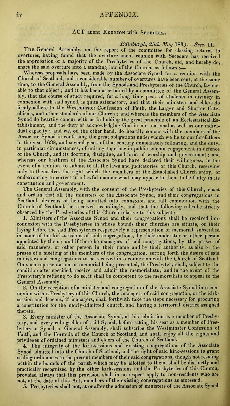 ACT anent Reunion with Seceders. Edinburgh, 25th May 1839. Sess. 11. The General Assembly, on the report of the committee for classing- returns to overtures, having found that the overture anent reunion with Seceders has received the approbation of a majority of the Presbyteries of the Church, did, and hereby do, enact the said overture into a standing law of the Church, as follows :— Whereas proposals have been made by the Associate Synod for a reunion with the Church of Scotland, and a considerable number of overtures have been sent, at the same time, to the General Assembly, from the Synods and Presbyteries of the Church, favour- able to that object; and it has been ascertained by a committee of the General Assem- bly, that the course of study required, for a long time past, of students in divinity in connexion with said synod, is quite satisfactory, and that their ministers and elders do firmly adhere to the Westminster Confession of Faith, the Larger and Shorter Cate- chisms, and other standards of our Church ; and whereas the members of the Associate Synod do heartily concur with us in holding the great principle of an Ecclesiastical Es- tablishment, and the duty of acknowledging God in our national as well as our indivi- dual capacity ; and we, on the other hand, do heartily concur with the members of the Associate Synod in confessing the great obligations under which we lie to our forefathers in the year 1638, and several years of that century immediately following, and the duty, in particular circumstances, of uniting together in public solemn engagement in defence of the Church, and its doctrine, discipline, and form of w-orship and government; and whereas our brethren of the Associate Synod have declared their willingness, in the event of a reunion, to submit to all the laws and judicatories of this Church, reserving only to themselves the right which the members of the Established Church enjoy, of endeavouring to correct in a lawful manner what may appear to them to be faulty in its constitution and government. The General Assembly, with the consent of the Presbyteries of this Church, enact and ordain that all the ministers of the Associate Synod, and their congregations in Scotland, desirous of being admitted into connexion and full communion with the Church of Scotland, be received accordingly, and that the following rules be strictly observed by the Presbyteries of this Church relative to this subject: — 1. Ministers of the Associate Synod and their congregations shall be received into connexion with the Presbyteries in whose bounds their churches are situate, on their laying before the said Presbyteries respectively a representation or memorial, subscribed in name of the kirk-sessions of said congregations, by their moderator or other person appointed by them ; and if there be managers of said congregations, by the preses of 6aid managers, or other person in their name and by their authority, as also by the preses of a meeting of the members of the congregation, setting forth the desire of said ministers and congregations to be received into connexion with the Church of Scotland. On such representation or memorial being presented, the Presbytery shall, subject to the condition after specified, receive and admit the memorialists; and in the event of the Presbytery’s refusing to do so, it shall be competent to the memorialists to appeal to the General Assembly. • 2. On the reception of a minister and congregation of the Associate Synod into con- nexion with a Presbytery of this Church, the managers of said congregation, or the kirk- session and deacons, if managers, shall forthwith take the steps necessary for procuring a constitution for the newly-admitted church, and having a territorial district assigned thereto. 3. Every minister of the Associate Synod, at his admission as a member of Presby- tery, and every ruling elder of said Synod, before taking his seat as a member of Pres- bytery or Synod, or General Assembly, shall subscribe the Westminster Confession of Faith, and the Formula of the Church of Scotland, and shall enjoy all the rights and privileges of ordained ministers and elders of the Church of Scotland. 4. The integrity of the kirk-sessions and existing congregations of the Associate Synod admitted into the Church of Scotland, and the right of said kirk-sessions to grant sealing ordinances to the present members of their said congregations, though not residing within the bounds of the parish which may be allotted to them, shall be distinctly and practically recognized by the other kirk-sessions and the Presbyteries of this Church, provided always that this provision shall in no respect apply to non-residents who are not, at the date of this Act, members of the existing congregations as aforesaid. 5. Presbyteries shall not, at or after the admission of ministers of the Associate Synod