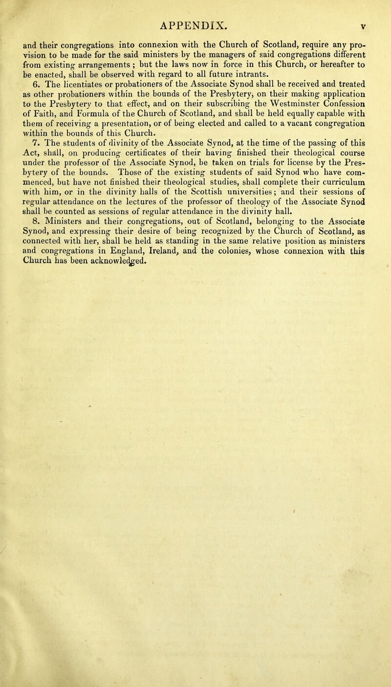 and their congregations into connexion with the Church of Scotland, require any pro- vision to be made for the said ministers by the managers of said congregations different from existing arrangements; but the laws now in force in this Church, or hereafter to be enacted, shall be observed with regard to all future intrants. 6. The licentiates or probationers of the Associate Synod shall be received and treated as other probationers within the bounds of the Presbytery, on their making application to the Presbytery to that effect, and on their subscribing the Westminster Confession of Faith, and Formula of the Church of Scotland, and shall be held equally capable with them of receiving a presentation, or of being elected and called to a vacant congregation within the bounds of this Church. 7. The students of divinity of the Associate Synod, at the time of the passing of this Act, shall, on producing certificates of their having finished their theological course under the professor of the Associate Synod, be taken on trials for license by the Pres- bytery of the bounds. Those of the existing students of said Synod who have com- menced, but have not finished their theological studies, shall complete their curriculum with him, or in the divinity halls of the Scottish universities; and their sessions of regular attendance on the lectures of the professor of theology of the Associate Synod shall be counted as sessions of regular attendance in the divinity hall. 8. Ministers and their congregations, out of Scotland, belonging to the Associate Synod, and expressing their desire of being recognized by the Church of Scotland, as connected with her, shall be held as standing in the same relative position as ministers and congregations in England, Ireland, and the colonies, w’hose connexion with this Church has been acknowledged.