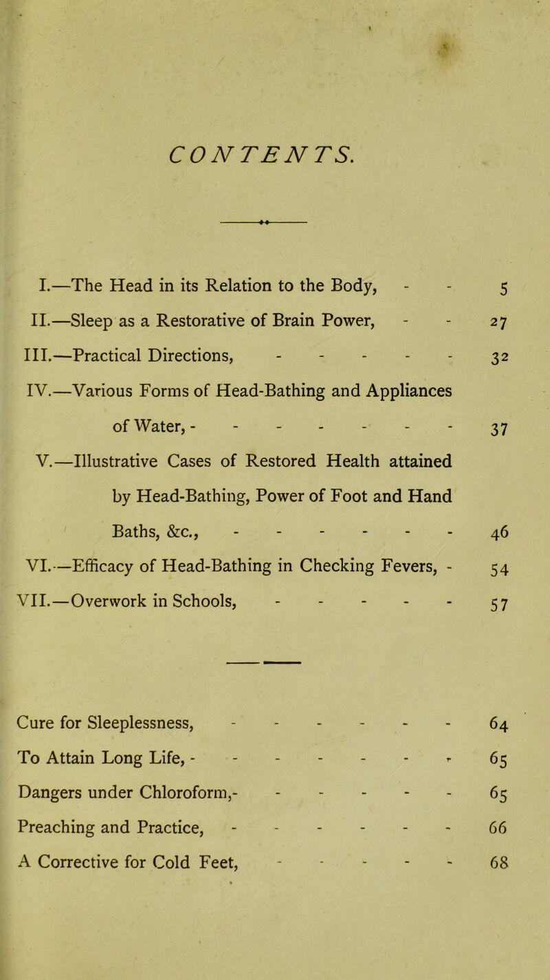 CONTENTS. +♦ I.—The Head in its Relation to the Body, - - 5 II.—Sleep as a Restorative of Brain Power, - - 27 III. —Practical Directions, 32 IV. —Various Forms of Head-Bathing and Appliances of Water, - ------ 37 V.—Illustrative Cases of Restored Health attained by Head-Bathing, Power of Foot and Hand Baths, &c., ------ 46 VI.—Efficacy of Head-Bathing in Checking Fevers, - 54 VII.—Overwork in Schools, 57 Cure for Sleeplessness, ------ 64 To Attain Long Life, 65 Dangers under Chloroform, 65 Preaching and Practice, 66 A Corrective for Cold Feet, ----- 68