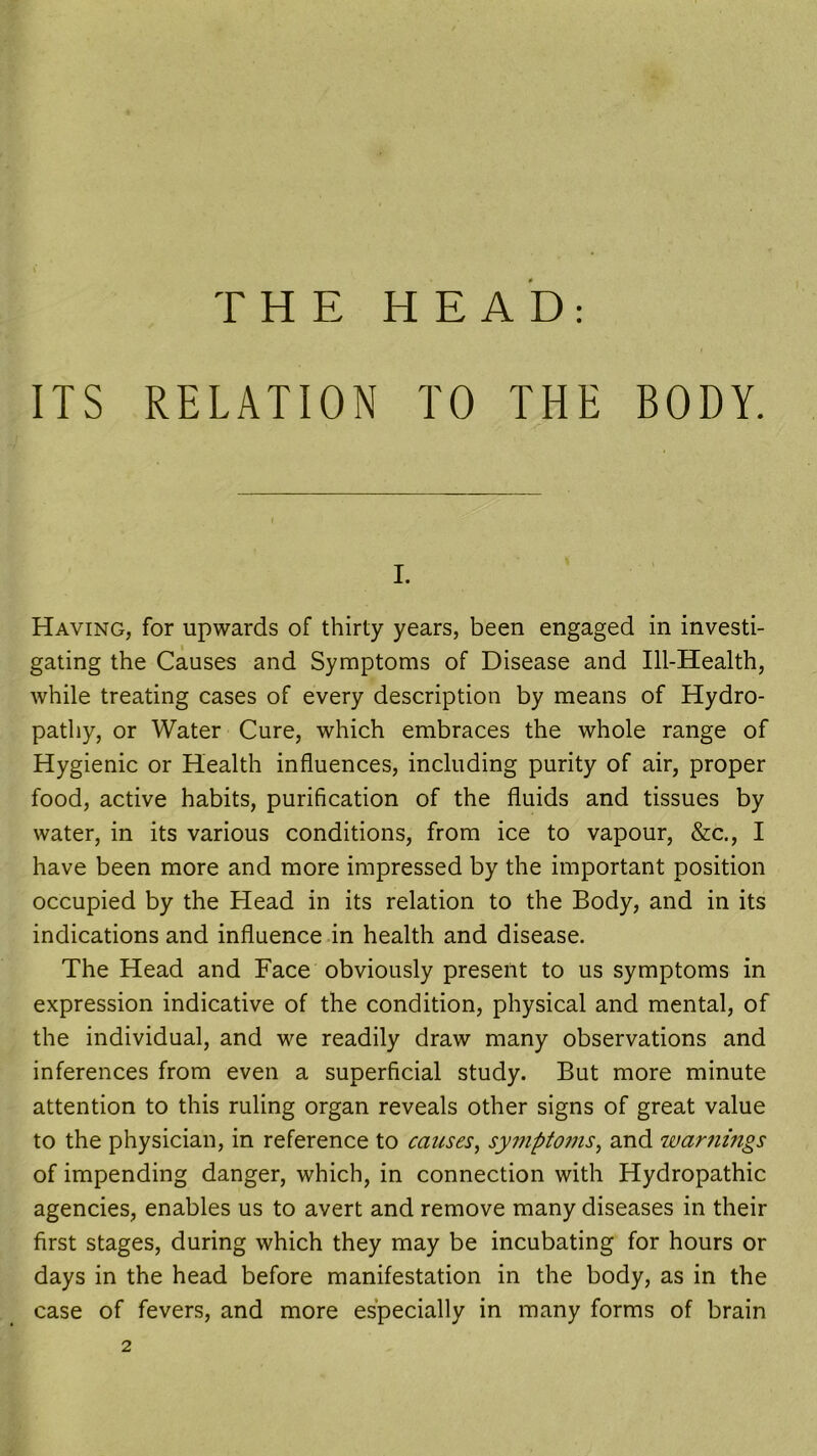 ITS RELATION TO THE BODY. i. Having, for upwards of thirty years, been engaged in investi- gating the Causes and Symptoms of Disease and Ill-Health, while treating cases of every description by means of Hydro- pathy, or Water Cure, which embraces the whole range of Hygienic or Health influences, including purity of air, proper food, active habits, purification of the fluids and tissues by water, in its various conditions, from ice to vapour, &c., I have been more and more impressed by the important position occupied by the Head in its relation to the Body, and in its indications and influence in health and disease. The Head and Face obviously present to us symptoms in expression indicative of the condition, physical and mental, of the individual, and we readily draw many observations and inferences from even a superficial study. But more minute attention to this ruling organ reveals other signs of great value to the physician, in reference to causes, symptoms, and warnings of impending danger, which, in connection with Hydropathic agencies, enables us to avert and remove many diseases in their first stages, during which they may be incubating for hours or days in the head before manifestation in the body, as in the case of fevers, and more especially in many forms of brain 2