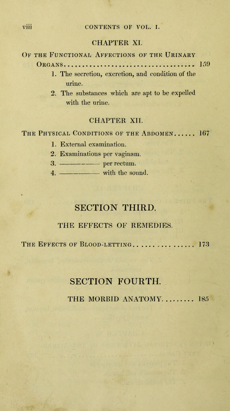 CHAPTER XI. Of the Functional Affections of the Urinary Organs 159 1. The secretion, excretion, and condition of the urine. 2. The substances which are apt to be expelled with the urine. CHx\PTER XII. The Physical Conditions of the Abdomen 167 1. External examination. 2. Examinations per vaginam. 3. per rectum. 4. with the sound. SECTION THIRD. THE EFFECTS OF REMEDIES. The Effects of Blood-letting 173 SECTION FOURTH. THE MORBID ANATOMY 185