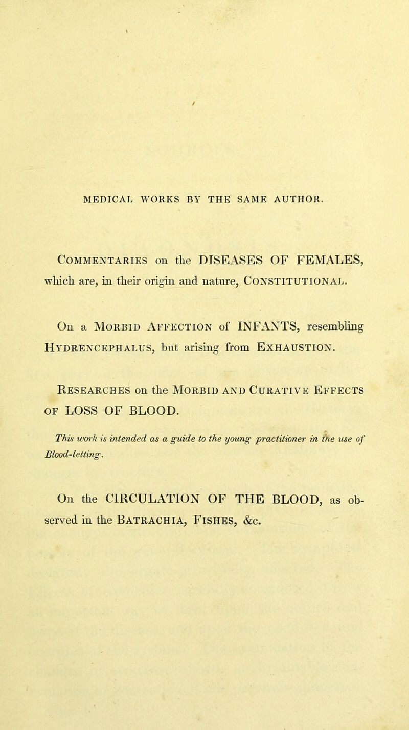 MEDICAL WORKS BY THE SAME AUTHOR. Commentaries on the DISEASES OF FEMALES, which are, in their origin and nature, CONSTITUTIONAL. On a Morbid Affection of INFANTS, resembling HYDRENCEPHALUS, but arising from EXHAUSTION. Researches on the Morbid and Curative Effects of LOSS OF BLOOD. This work is intended, as a guide to the young practitioner in the use of Blood-letting. On the CIRCULATION OF THE BLOOD, as ob- served in the Batrachia, Fishes, &c.