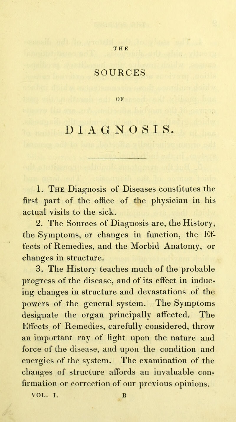 THE SOURCES OF DIAGNOSIS. 1. The Diagnosis of Diseases constitutes the first part of the office of the physician in his actual visits to the sick. 2. The Sources of Diagnosis are, the History, the Symptoms, or changes in function, the Ef- fects of Remedies, and the Morbid Anatomy, or changes in structure. 3. The History teaches much of the probable progress of the disease, and of its effect in induc- ing changes in structure and devastations of the powers of the general system. The Symptoms designate the organ principally affected. The Effects of Remedies, carefully considered, throw an important ray of light upon the nature and force of the disease, and upon the condition and energies of the system. The examination of the changes of structure affords an invaluable con- firmation or correction of our previous opinions.