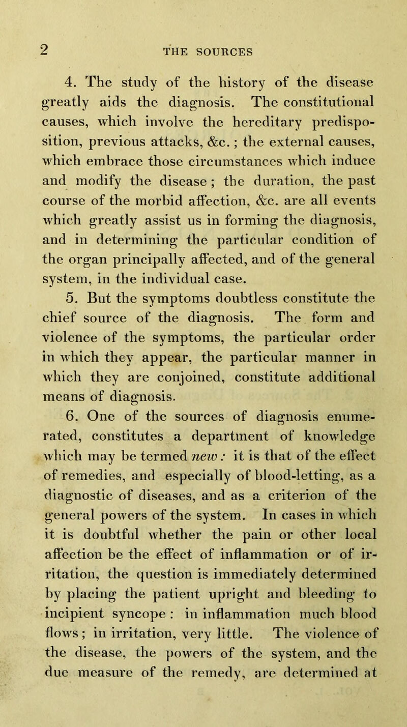 4. The study of the history of the disease greatly aids the diagnosis. The constitutional causes, which involve the hereditary predispo- sition, previous attacks, &c.; the external causes, which embrace those circumstances which induce and modify the disease ; the duration, the past course of the morbid affection, &c. are all events which greatly assist us in forming the diagnosis, and in determining the particular condition of the organ principally affected, and of the general system, in the individual case. 5. But the symptoms doubtless constitute the chief source of the diagnosis. The form and violence of the symptoms, the particular order in which they appear, the particular manner in which they are conjoined, constitute additional means of diagnosis. 6. One of the sources of diagnosis enume- rated, constitutes a department of knowledge which may be termed new: it is that of the effect of remedies, and especially of blood-letting, as a diagnostic of diseases, and as a criterion of the general powers of the system. In cases in which it is doubtful whether the pain or other local affection be the effect of inflammation or of ir- ritation, the question is immediately determined by placing the patient upright and bleeding to incipient syncope : in inflammation much blood flows ; in irritation, very little. The violence of the disease, the powers of the system, and the due measure of the remedy, are determined at