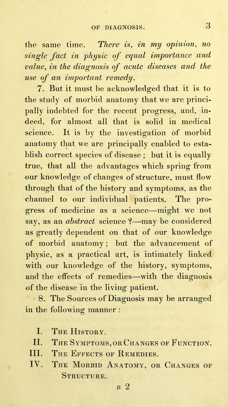 the same time. There is, in my opinion, no single fact in physic of equal importance and value, in the diagnosis of acute diseases and the use of an important remedy. 7. But it must be acknowledged that it is to the study of morbid anatomy that we are princi- pally indebted for the recent progress, and, in- deed, for almost all that is solid in medical science. It is by the investigation of morbid anatomy that we are principally enabled to esta- blish correct species of disease ; but it is equally true, that all the advantages which spring from our knowledge of changes of structure, must flow through that of the history and symptoms, as the channel to our individual patients. The pro- gress of medicine as a science—might we not say, as an abstract science *?—may be considered as greatly dependent on that of our knowledge of morbid anatomy; but the advancement of physic, as a practical art, is intimately linked with our knowledge of the history, symptoms, and the effects of remedies—with the diagnosis of the disease in the living patient. 8. The Sources of Diagnosis may be arranged in the following manner : I. The History. II. The Symptoms, or Changes of Function. III. The Effects of Remedies. IV. The Morbid Anatomy, or Changes of Structure. b 2