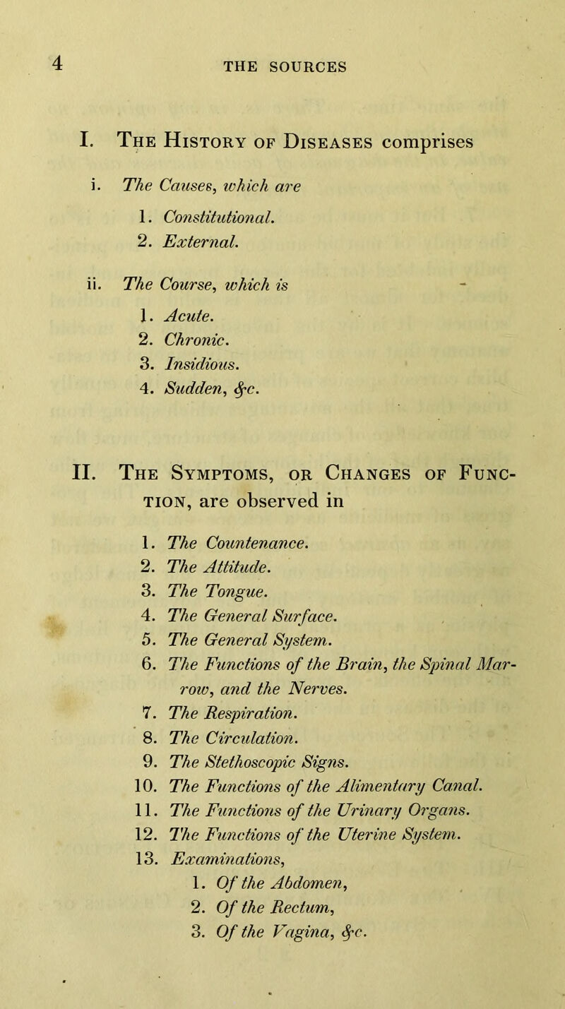 I. The History of Diseases comprises i. The Causes, which are 1. Constitutional. 2. External. ii. The Course, which is J. Acute. 2. Chronic. 3. Insidious. 4. Sudden, tyc. II. The Symptoms, or Changes of Func- tion, are observed in 1. The Countenance. 2. The Attitude. 3. The Tongue. 4. The General Surface. 5. The General System. 6. The Functions of the Brain, the Spinal Mar- row, and the Nerves. 7. The Respiration. 8. The Circidation. 9. The Stethoscopic Signs. 10. The Functions of the Alimentary Canal. 11. The Functions of the Urinary Organs. 12. The Functions of the Uterine System. 13. Examinations, 1. Of the Abdomen, 2. Of the Rectum, 3. Of the Vagina, fyc.