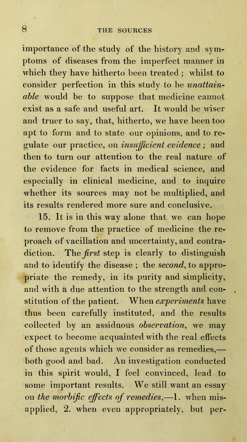 importance of the study of the history and sym- ptoms of diseases from the imperfect manner in which they have hitherto been treated ; whilst to consider perfection in this study to he unattain- able would be to suppose that medicine cannot exist as a safe and useful art. It would be wiser and truer to say, that, hitherto, we have been too apt to form and to state our opinions, and to re- gulate our practice, on insufficient evidence ; and then to turn our attention to the real nature of the evidence for facts in medical science, and especially in clinical medicine, and to inquire whether its sources may not be multiplied, and its results rendered more sure and conclusive. 15. It is in this way alone that we can hope to remove from the practice of medicine the re- proach of vacillation and uncertainty, and contra- diction. The first step is clearly to distinguish and to identify the disease ; the second, to appro- priate the remedy, in its purity and simplicity, and with a due attention to the strength and con- stitution of the patient. When experiments have thus been carefully instituted, and the results collected by an assiduous observation, we may expect to become acquainted with the real effects of those agents which we consider as remedies,— both good and bad. An investigation conducted in this spirit would, I feel convinced, lead to some important results. We still want an essay on the morbific effects of remedies,—1. when mis- applied, 2. when even appropriately, but per-