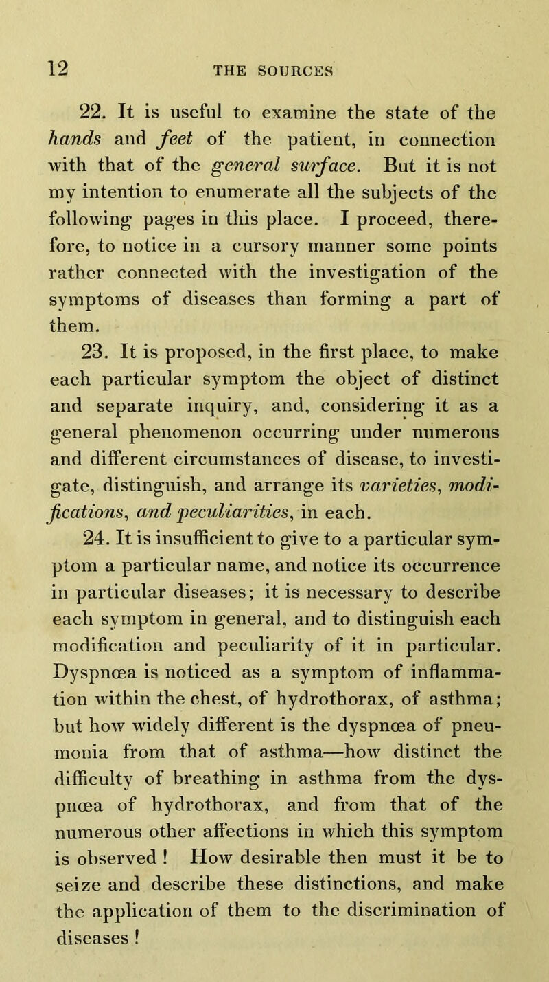 22. It is useful to examine the state of the hands and feet of the patient, in connection with that of the general surface. But it is not my intention to enumerate all the subjects of the following pages in this place. I proceed, there- fore, to notice in a cursory manner some points rather connected with the investigation of the symptoms of diseases than forming a part of them. 23. It is proposed, in the first place, to make each particular symptom the object of distinct and separate inquiry, and, considering it as a general phenomenon occurring under numerous and different circumstances of disease, to investi- gate, distinguish, and arrange its varieties, modi- fications, and peculiarities, in each. 24. It is insufficient to give to a particular sym- ptom a particular name, and notice its occurrence in particular diseases; it is necessary to describe each symptom in general, and to distinguish each modification and peculiarity of it in particular. Dyspnoea is noticed as a symptom of inflamma- tion within the chest, of hydrothorax, of asthma; but how widely different is the dyspnoea of pneu- monia from that of asthma—how distinct the difficulty of breathing in asthma from the dys- pnoea of hydrothorax, and from that of the numerous other affections in which this symptom is observed ! How desirable then must it be to seize and describe these distinctions, and make the application of them to the discrimination of diseases !