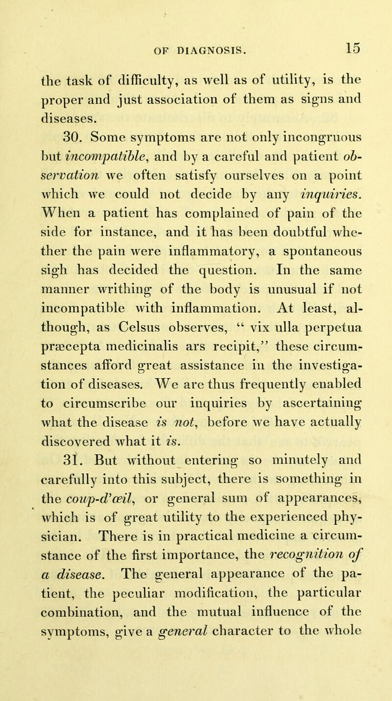 the task of difficulty, as well as of utility, is the proper and just association of them as signs and diseases. 30. Some symptoms are not only incongruous hut incompatible, and by a careful and patient ob- servation we often satisfy ourselves on a point which we could not decide by any inquiries. When a patient has complained of pain of the side for instance, and it has been doubtful whe- ther the pain were inflammatory, a spontaneous sigh has decided the question. In the same manner writhing of the body is unusual if not incompatible with inflammation. At least, al- though, as Celsus observes, “ vix ulla perpetua praecepta medicinalis ars recipit,” these circum- stances afford great assistance in the investiga- tion of diseases. We are thus frequently enabled to circumscribe our inquiries by ascertaining what the disease is not, before we have actually discovered what it is. 31. But without entering so minutely and carefully into this subject, there is something in the coup-d’ceil, or general sum of appearances, which is of great utility to the experienced phy- sician. There is in practical medicine a circum- stance of the first importance, the recognition of a disease. The general appearance ol the pa- tient, the peculiar modification, the particular combination, and the mutual influence of the svmptoms, give a general character to the whole