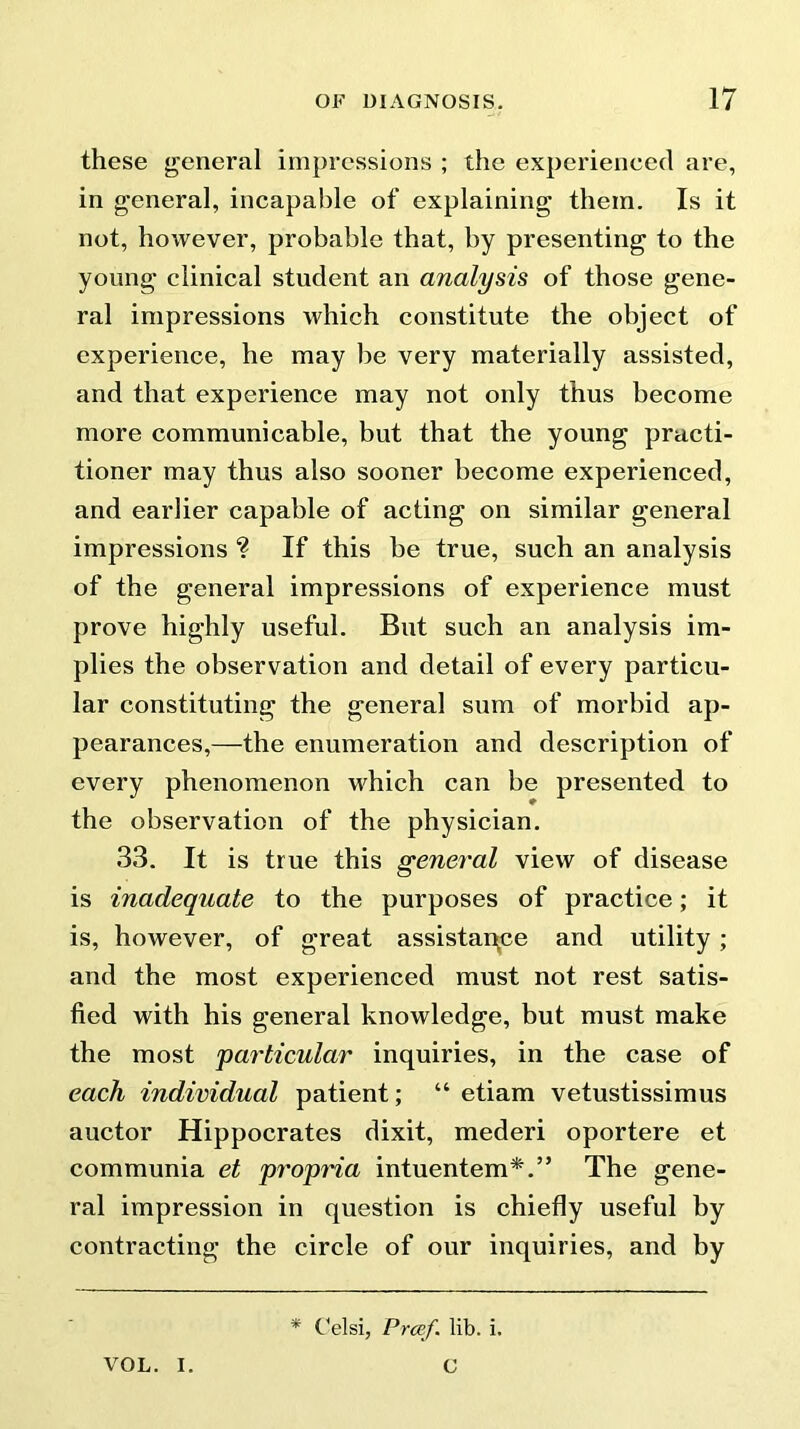 these general impressions ; the experienced are, in general, incapable of explaining them. Is it not, however, probable that, by presenting to the young clinical student an analysis of those gene- ral impressions which constitute the object of experience, he may be very materially assisted, and that experience may not only thus become more communicable, but that the young practi- tioner may thus also sooner become experienced, and earlier capable of acting on similar general impressions ? If this be true, such an analysis of the general impressions of experience must prove highly useful. But such an analysis im- plies the observation and detail of every particu- lar constituting the general sum of morbid ap- pearances,—the enumeration and description of every phenomenon which can be presented to the observation of the physician. 33. It is true this general view of disease is inadequate to the purposes of practice; it is, however, of great assistance and utility; and the most experienced must not rest satis- fied with his general knowledge, but must make the most particular inquiries, in the case of each individual patient; “ etiam vetustissimus auctor Hippocrates dixit, mederi oportere et communia et propria intuentem*.” The gene- ral impression in question is chiefly useful by contracting the circle of our inquiries, and by * Celsi, Proef. lib. i. VOL. I. C