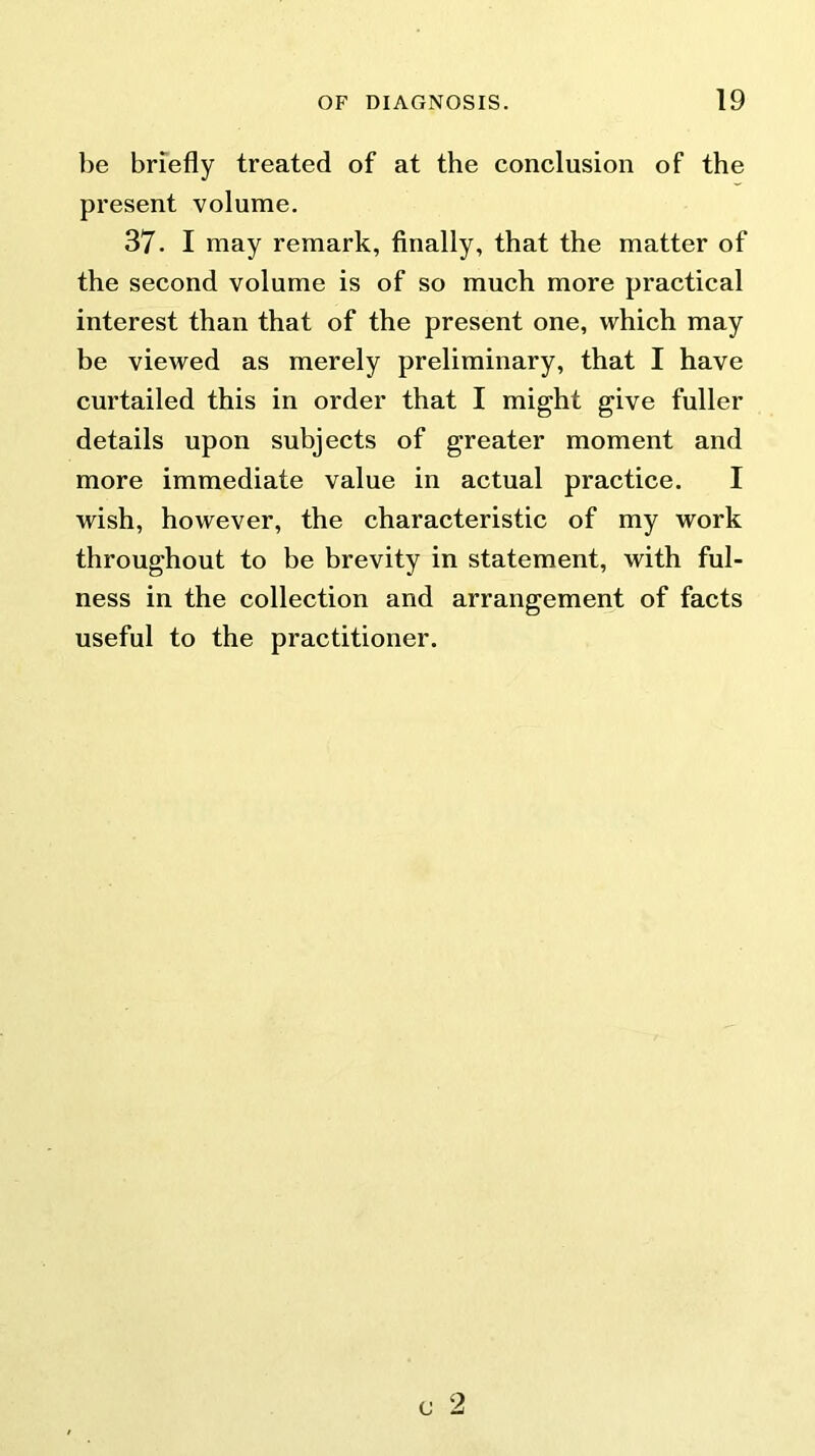 be briefly treated of at the conclusion of the present volume. 37. I may remark, finally, that the matter of the second volume is of so much more practical interest than that of the present one, which may be viewed as merely preliminary, that I have curtailed this in order that I might give fuller details upon subjects of greater moment and more immediate value in actual practice. I wish, however, the characteristic of my work throughout to be brevity in statement, with ful- ness in the collection and arrangement of facts useful to the practitioner.