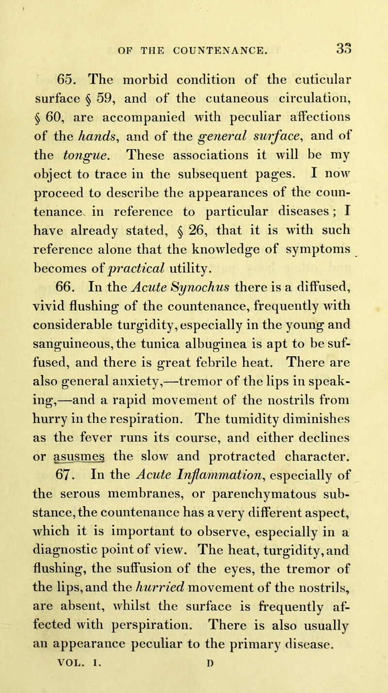 65. The morbid condition of the cuticular surface § 59, and of the cutaneous circulation, § 60, are accompanied with peculiar affections of the hands, and of the general surface, and of the tongue. These associations it will be my object to trace in the subsequent pages. I noAV proceed to describe the appearances of the coun- tenance in reference to particular diseases; I have already stated, § 26, that it is with such reference alone that the knowledge of symptoms becomes of practical utility. 66. In the Acute Synochus there is a diffused, vivid flushing of the countenance, frequently with considerable turgidity, especially in the young and sanguineous, the tunica albuginea is apt to be suf- fused, and there is great febrile heat. There are also general anxiety,—tremor of the lips in speak- ing,—and a rapid movement of the nostrils from hurry in the respiration. The tumidity diminishes as the fever runs its course, and either declines or asusmeg the slow and protracted character. 67. In the Acute Inflammation, especially of the serous membranes, or parenchymatous sub- stance, the countenance has a very different aspect, which it is important to observe, especially in a diagnostic point of view. The heat, turgidity, and flushing, the suffusion of the eyes, the tremor of the lips, and the hurried movement of the nostrils, are absent, whilst the surface is frequently af- fected with perspiration. There is also usually an appearance peculiar to the primary disease. VOL. I. D