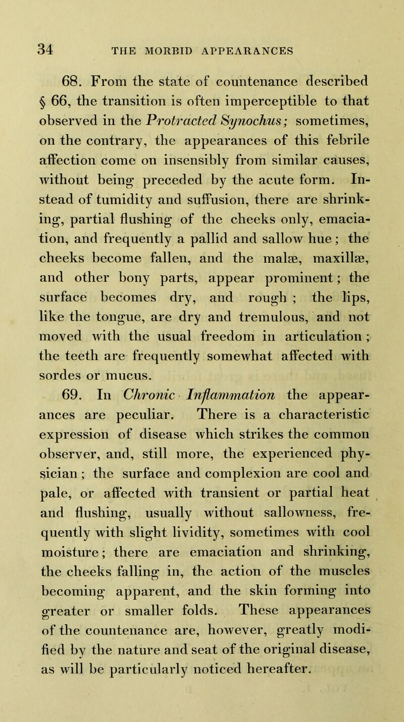 68. From the state of countenance described § 66, the transition is often imperceptible to that observed in the Protracted Synochus; sometimes, on the contrary, the appearances of this febrile affection come on insensibly from similar causes, without being preceded by the acute form. In- stead of tumidity and suffusion, there are shrink- ing, partial flushing of the cheeks only, emacia- tion, and frequently a pallid and sallow hue; the cheeks become fallen, and the malse, maxillae, and other bony parts, appear prominent; the surface becomes dry, and rough ; the lips, like the tongue, are dry and tremulous, and not moved with the usual freedom in articulation; the teeth are frequently somewhat affected with sordes or mucus. 69. In Chronic Inflammation the appear- ances are peculiar. There is a characteristic expression of disease which strikes the common observer, and, still more, the experienced phy- sician ; the surface and complexion are cool and pale, or affected with transient or partial heat and flushing, usually without sallowness, fre- quently with slight lividity, sometimes with cool moisture; there are emaciation and shrinking, the cheeks falling in, the action of the muscles becoming apparent, and the skin forming into greater or smaller folds. These appearances of the countenance are, however, greatly modi- fied by the nature and seat of the original disease, as will be particularly noticed hereafter.