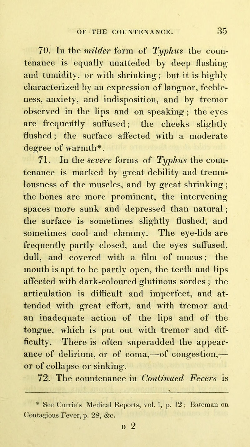 70. In the milder form of Typhus the coun- tenance is equally unatteded by deep flushing and tumidity, or with shrinking; but it is highly characterized by an expression of languor, feeble- ness, anxiety, and indisposition, and by tremor observed in the lips and on speaking; the eyes are frequently suffused; the cheeks slightly flushed; the surface affected with a moderate degree of warmth*. 71. In the severe forms of Typhus the coun- tenance is marked by great debility and tremu- lousness of the muscles, and by great shrinking; the bones are more prominent, the intervening spaces more sunk and depressed than natural ; the surface is sometimes slightly flushed, and sometimes cool and clammy. The eye-lids are frequently partly closed, and the eyes suffused, dull, and covered with a film of mucus; the mouth is apt to be partly open, the teeth and lips affected with dark-coloured glutinous sordes ; the articulation is difficult and imperfect, and at- tended with great effort, and with tremor and an inadequate action of the lips and of the tongue, which is put out with tremor and dif- ficulty. There is often superadded the appear- ance of delirium, or of coma,—of congestion,— or of collapse or sinking. 72. The countenance in Continued Fevers is * See Currie’s Medical Reports, vol. i, p. 12 ; Bateman on Contagious Fever, p. 28, &c. D 2