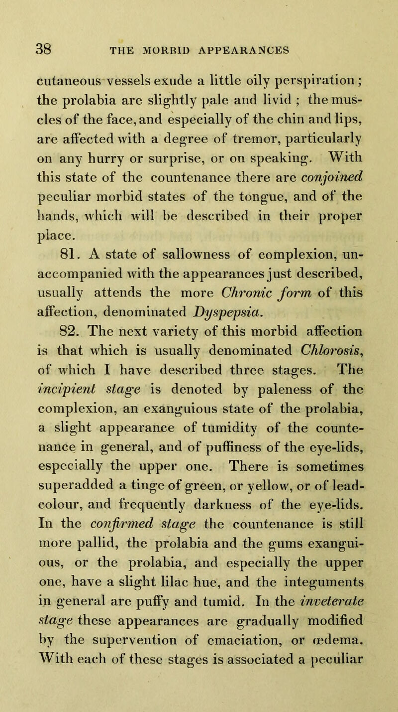 cutaneous vessels exude a little oily perspiration ; the prolabia are slightly pale and livid ; the mus- cles of the face, and especially of the chin and lips, are affected with a degree of tremor, particularly on any hurry or surprise, or on speaking. With this state of the countenance there are conjoined peculiar morbid states of the tongue, and of the hands, which will be described in their proper place. 81. A state of sallowness of complexion, un- accompanied with the appearances just described, usually attends the more Chronic form of this affection, denominated Dyspepsia. 82. The next variety of this morbid affection is that which is usually denominated Chlo7’Osis, of which I have described three stages. The incipient stage is denoted by paleness of the complexion, an exanguious state of the prolahia, a slight appearance of tumidity of the counte- nance in general, and of puffiness of the eye-lids, especially the upper one. There is sometimes superadded a tinge of green, or yellow, or of lead- colour, and frequently darkness of the eye-lids. In the confirmed stage the countenance is still more pallid, the prolabia and the gums exangui- ous, or the prolahia, and especially the upper one, have a slight lilac hue, and the integuments in general are puffy and tumid. In the inveterate stage these appearances are gradually modified by the supervention of emaciation, or oedema. With each of these stages is associated a peculiar