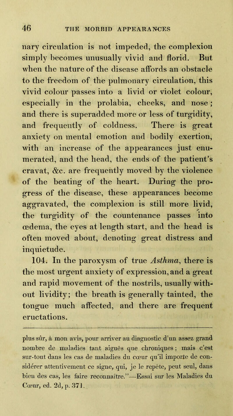 nary circulation is not impeded, the complexion simply becomes unusually vivid and florid. But when the nature of the disease affords an obstacle to the freedom of the pulmonary circulation, this vivid colour passes into a livid or violet colour, especially in the prolabia, cheeks, and nose; and there is superadded more or less of turgidity, and frequently of coldness. There is great anxiety on mental emotion and bodily exertion, with an increase of the appearances just enu- merated, and the head, the ends of the patient’s cravat, &c. are frequently moved by the violence of the beating of the heart. During the pro- gress of the disease, these appearances become aggravated, the complexion is still more livid, the turgidity of the countenance passes into oedema, the eyes at length start, and the head is often moved about, denoting great distress and inquietude. 104. In the paroxysm of true Asthma, there is the most urgent anxiety of expression, and a great and rapid movement of the nostrils, usually with- out lividity; the breath is generally tainted, the tongue much affected, and there are frequent eructations. plus sur, a mon avis, pour arriver au diagnostic d’un assez grand nombre de maladies tant aigues que clironiques ; mais c’est sur-tout dans les cas de maladies du coeur qu’il importe de con- siderer attentivement ce signe, qui, je le repete, peut seul, dans bien des cas, les faire reconnaitre.”—Essai sru’ les Maladies du Coeur, ed. 2d, p. 371.