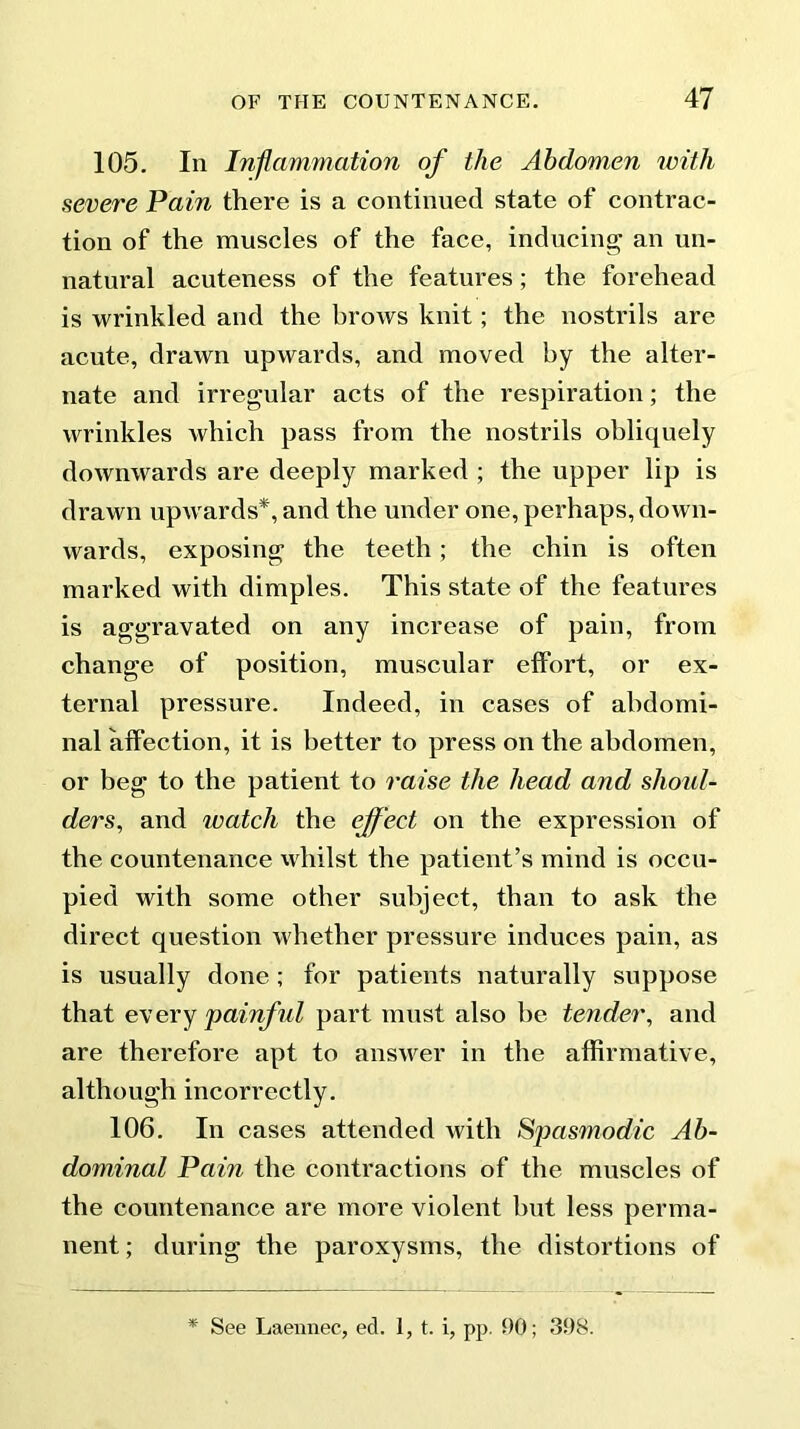 105. In Inflammation of the Abdomen with severe Pain there is a continued state of contrac- tion of the muscles of the face, inducing an un- natural acuteness of the features; the forehead is wrinkled and the brows knit; the nostrils are acute, drawn upwards, and moved by the alter- nate and irregular acts of the respiration; the wrinkles which pass from the nostrils obliquely downwards are deeply marked ; the upper lip is drawn upwards*, and the under one, perhaps, down- wards, exposing the teeth; the chin is often marked with dimples. This state of the features is aggravated on any increase of pain, from change of position, muscular effort, or ex- ternal pressure. Indeed, in cases of abdomi- nal affection, it is better to press on the abdomen, or beg to the patient to raise the head and shoul- ders, and watch the effect on the expression of the countenance whilst the patient’s mind is occu- pied with some other subject, than to ask the direct question whether pressure induces pain, as is usually done ; for patients naturally suppose that every painful part must also be tender, and are therefore apt to answer in the affirmative, although incorrectly. 106. In cases attended with Spasmodic Ab- dominal Pain the contractions of the muscles of the countenance are more violent but less perma- nent; during the paroxysms, the distortions of * See Laennec, ed. 1, t. i, pp. 90; 398.