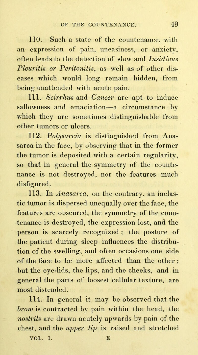 110. Such a state of the countenance, with an expression of pain, uneasiness, or anxiety, often leads to the detection of slow and Insidious Pleuritis or Peritonitis, as well as of other dis- eases which would long remain hidden, from being unattended with acute pain. 111. Scirrhus and Cancer are apt to induce sallowness and emaciation—a circumstance by which they are sometimes distinguishable from other tumors or ulcers. 112. Polysarcia is distinguished from Ana- sarca in the face, by observing that in the former the tumor is deposited with a certain regularity, so that in general the symmetry of the counte- nance is not destroyed, nor the features much disfigured. 113. In Anasarca, on the contrary, an inelas- tic tumor is dispersed unequally over the face, the features are obscured, the symmetry of the coun- tenance is destroyed, the expression lost, and the person is scarcely recognized ; the posture of the patient during sleep influences the distribu- tion of the swelling, and often occasions one side of the face to be more affected than the other ; but the eye-lids, the lips, and the cheeks, and in general the parts of loosest cellular texture, are most distended. 114. In general it may be observed that the brow is contracted by pain within the head, the nostrils are drawn acutely upwards by pain of the chest, and the upper lip is raised and stretched VOL. I. E