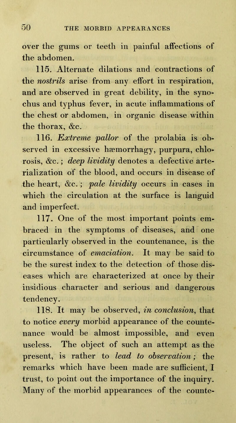 over the gums or teeth in painful affections of the abdomen. 115. Alternate dilations and contractions of the nostrils arise from any effort in respiration, and are observed in great debility, in the syno- chus and typhus fever, in acute inflammations of the chest or abdomen, in organic disease within the thorax, &c. 116. Extreme pallor of the prolabia is ob- served in excessive hsemorrhagy, purpura, chlo- rosis, &c.; deep lividity denotes a defective arte- rialization of the blood, and occurs in disease of the heart, &c.; pale lividity occurs in cases in which the circulation at the surface is languid and imperfect. 117. One of the most important points em- braced in the symptoms of diseases, and one particularly observed in the countenance, is the circumstance of emaciation. It may be said to be the surest index to the detection of those dis- eases which are characterized at once by their insidious character and serious and dangerous tendency. 118. It may be observed, in conclusion, that to notice every morbid appearance of the counte- nance would be almost impossible, and even useless. The object of such an attempt as the present, is rather to lead to observation; the remarks which have been made are sufficient, I trust, to point out the importance of the inquiry. Many of the morbid appearances of the counte-