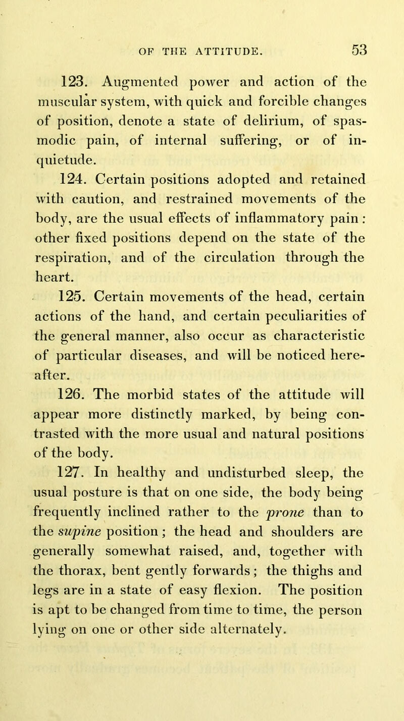 123. Augmented power and action of the muscular system, with quick and forcible changes of position, denote a state of delirium, of spas- modic pain, of internal suffering, or of in- quietude. 124. Certain positions adopted and retained with caution, and restrained movements of the body, are the usual effects of inflammatory pain : other fixed positions depend on the state of the respiration, and of the circulation through the heart. 125. Certain movements of the head, certain actions of the hand, and certain peculiarities of the general manner, also occur as characteristic of particular diseases, and will be noticed here- after. 126. The morbid states of the attitude will appear more distinctly marked, by being con- trasted with the more usual and natural positions of the body. 127. In healthy and undisturbed sleep, the usual posture is that on one side, the body being frequently inclined rather to the prone than to the supine position ; the head and shoulders are generally somewhat raised, and, together with the thorax, bent gently forwards; the thighs and legs are in a state of easy flexion. The position is apt to be changed from time to time, the person lying on one or other side alternately.