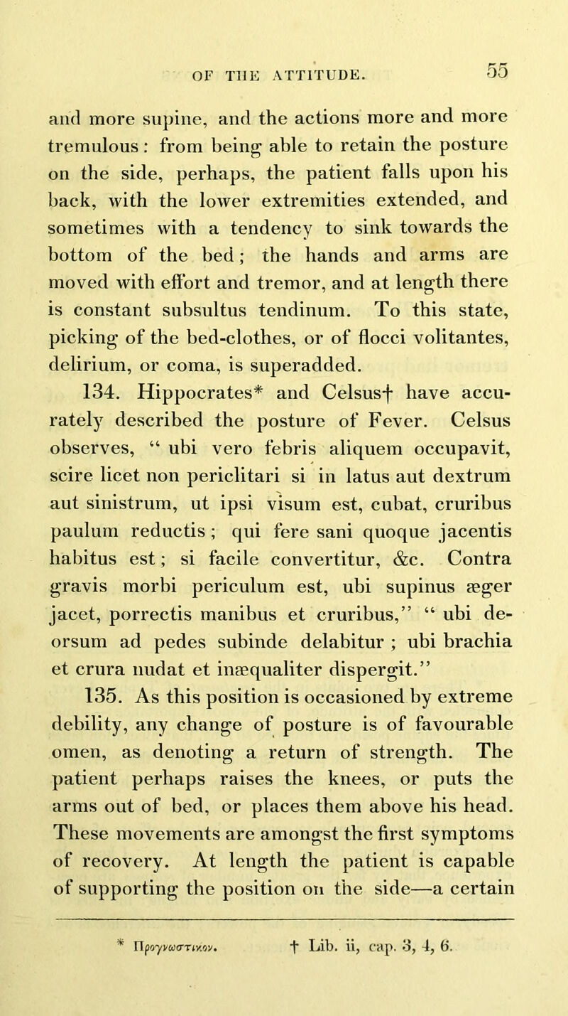 and more supine, and the actions more and more tremulous: from being able to retain the posture on the side, perhaps, the patient falls upon his back, with the lower extremities extended, and sometimes with a tendency to sink towards the bottom of the bed; the hands and arms are moved with effort and tremor, and at length there is constant subsultus tendinum. To this state, picking of the bed-clothes, or of flocci volitantes, delirium, or coma, is superadded. 134. Hippocrates* and Celsusf have accu- rately described the posture of Fever. Celsus observes, “ ubi vero febris aliquem occupavit, scire licet non periclitari si in latus aut dextrum aut sinistrum, ut ipsi visum est, cubat, cruribus paulum reductis ; qui fere sani quoque jacentis habitus est; si facile convertitur, &c. Contra gravis morbi periculum est, ubi supinus reger jacet, porrectis manibus et cruribus,” “ ubi de- orsum ad pedes subinde delabitur ; ubi brachia et crura nudat et inEequaliter dispergit.” 135. As this position is occasioned by extreme debility, any change of posture is of favourable omen, as denoting a return of strength. The patient perhaps raises the knees, or puts the arms out of bed, or places them above his head. These movements are amongst the first symptoms of recovery. At length the patient is capable of supporting the position on the side—a certain * n poyi/WO’TMQV. t Lib. ii, cap. 3, 4, 6.