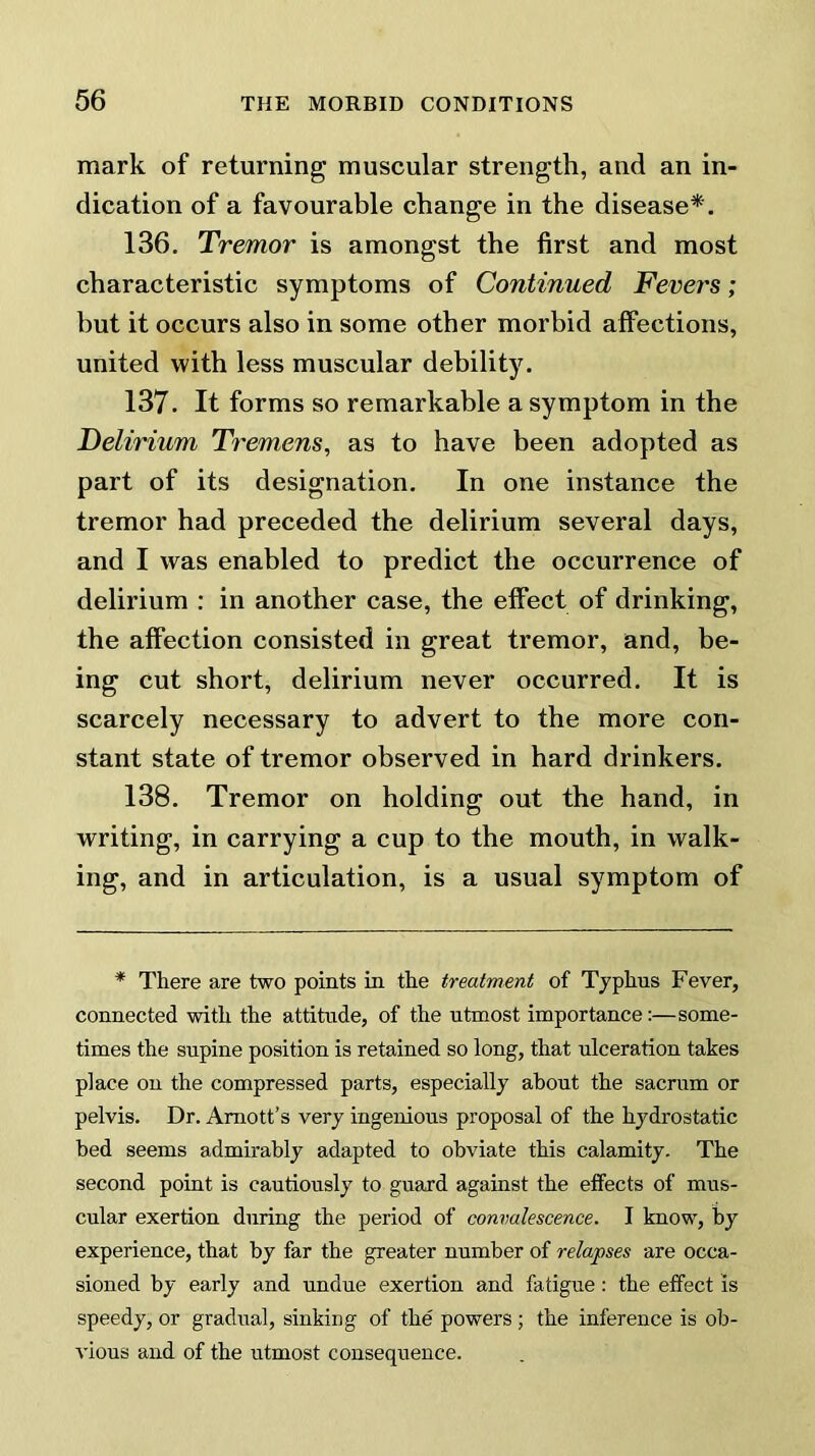 mark of returning muscular strength, and an in- dication of a favourable change in the disease*. 136. Tremor is amongst the first and most characteristic symptoms of Continued Fevers; but it occurs also in some other morbid affections, united with less muscular debility. 137. It forms so remarkable a symptom in the Delirium Tremens, as to have been adopted as part of its designation. In one instance the tremor had preceded the delirium several days, and I was enabled to predict the occurrence of delirium : in another case, the effect of drinking, the affection consisted in great tremor, and, be- ing cut short, delirium never occurred. It is scarcely necessary to advert to the more con- stant state of tremor observed in hard drinkers. 138. Tremor on holding out the hand, in writing, in carrying a cup to the mouth, in walk- ing, and in articulation, is a usual symptom of * There are two points in the treatment of Typhus Fever, connected with the attitude, of the utmost importance:—some- times the supine position is retained so long, that ulceration takes place on the compressed parts, especially about the sacrum or pelvis. Dr. Amott’s very ingenious proposal of the hydrostatic bed seems admirably adapted to obviate this calamity. The second point is cautiously to guard against the elfects of mus- cular exertion during the period of convalescence. I know, by experience, that by far the greater number of relapses are occa- sioned by early and undue exertion and fatigue : the effect is speedy, or gradual, sinking of the powers ; the inference is ob- vious and of the utmost consequence.