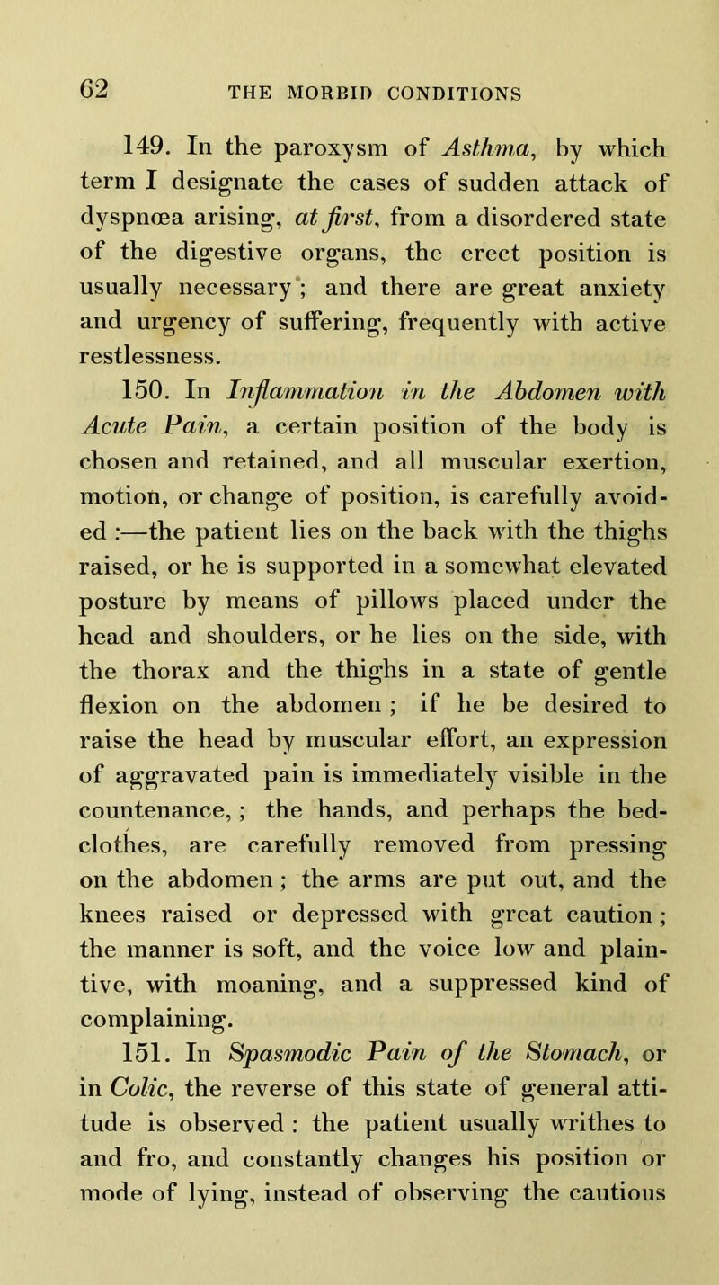 149. In the paroxysm of Asthma, by which term I designate the cases of sudden attack of dyspnoea arising, at first, from a disordered state of the digestive organs, the erect position is usually necessary ; and there are great anxiety and urgency of suffering, frequently with active restlessness. 150. In Infiammation in the Abdomen with Acute Pain, a certain position of the body is chosen and retained, and all muscular exertion, motion, or change of position, is carefully avoid- ed :—the patient lies on the back with the thighs raised, or he is supported in a somewhat elevated posture by means of pillows placed under the head and shoulders, or he lies on the side, with the thorax and the thighs in a state of gentle flexion on the abdomen ; if he be desired to raise the head by muscular effort, an expression of aggravated pain is immediately visible in the countenance,; the hands, and perhaps the bed- clothes, are carefully removed from pressing on the abdomen; the arms are put out, and the knees raised or depressed with great caution ; the manner is soft, and the voice low and plain- tive, with moaning, and a suppressed kind of complaining. 151. In Spasmodic Pain of the Stomach, or in Colic, the reverse of this state of general atti- tude is observed : the patient usually writhes to and fro, and constantly changes his position or mode of lying, instead of observing the cautious