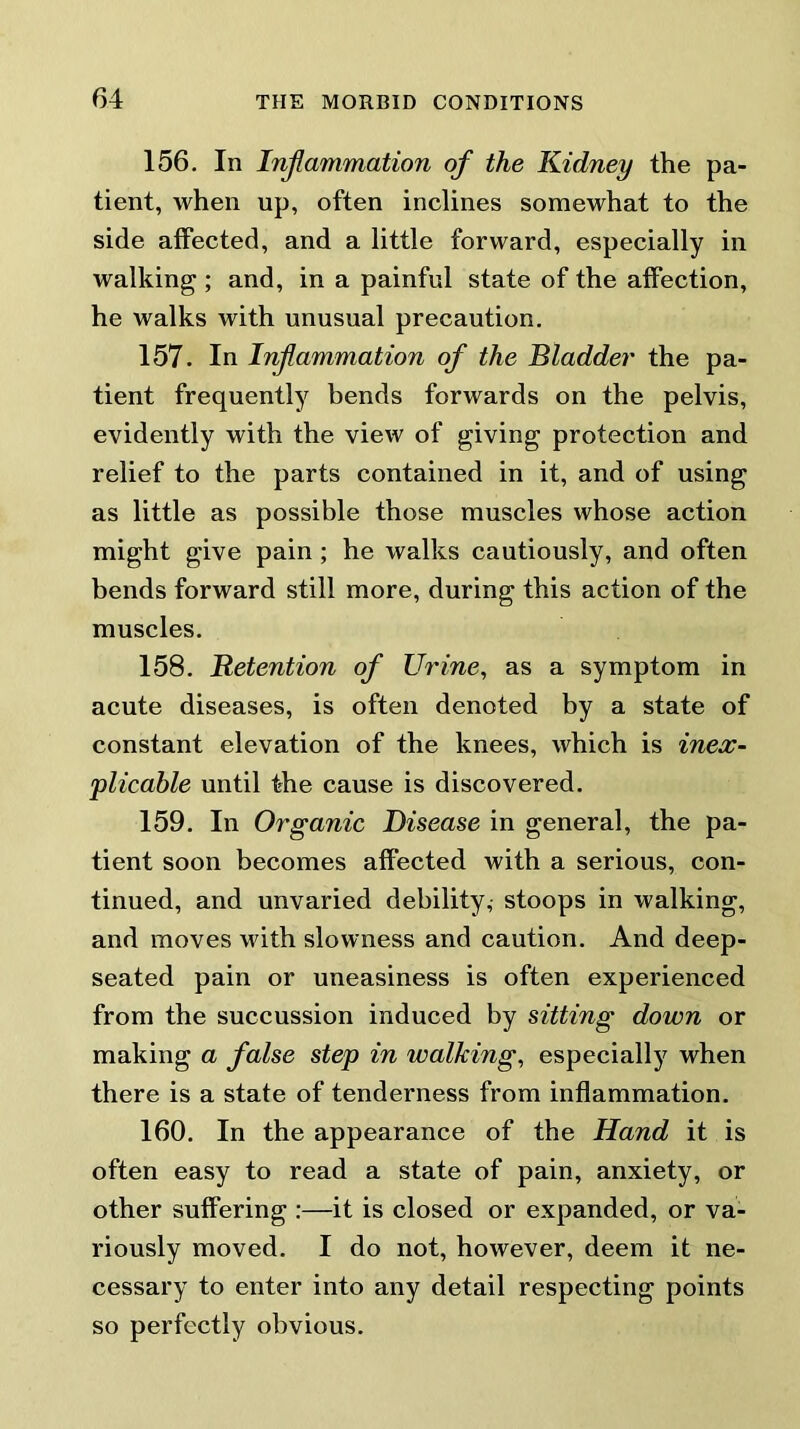 156. In Inflammation of the Kidney the pa- tient, when up, often inclines somewhat to the side affected, and a little forward, especially in walking ; and, in a painful state of the affection, he walks with unusual precaution. 157. In Inflammation of the Bladder the pa- tient frequently bends forwards on the pelvis, evidently with the view of giving protection and relief to the parts contained in it, and of using as little as possible those muscles whose action might give pain ; he walks cautiously, and often bends forward still more, during this action of the muscles. 158. Retention of Urine, as a symptom in acute diseases, is often denoted by a state of constant elevation of the knees, which is inex- plicable until the cause is discovered. 159. In Organic Disease in general, the pa- tient soon becomes affected with a serious, con- tinued, and unvaried debility, stoops in walking, and moves with slowness and caution. And deep- seated pain or uneasiness is often experienced from the succussion induced by sitting down or making a false step in walking, especially when there is a state of tenderness from inflammation. 160. In the appearance of the Hand it is often easy to read a state of pain, anxiety, or other suffering :—it is closed or expanded, or va- riously moved. I do not, however, deem it ne- cessary to enter into any detail respecting points so perfectly obvious.