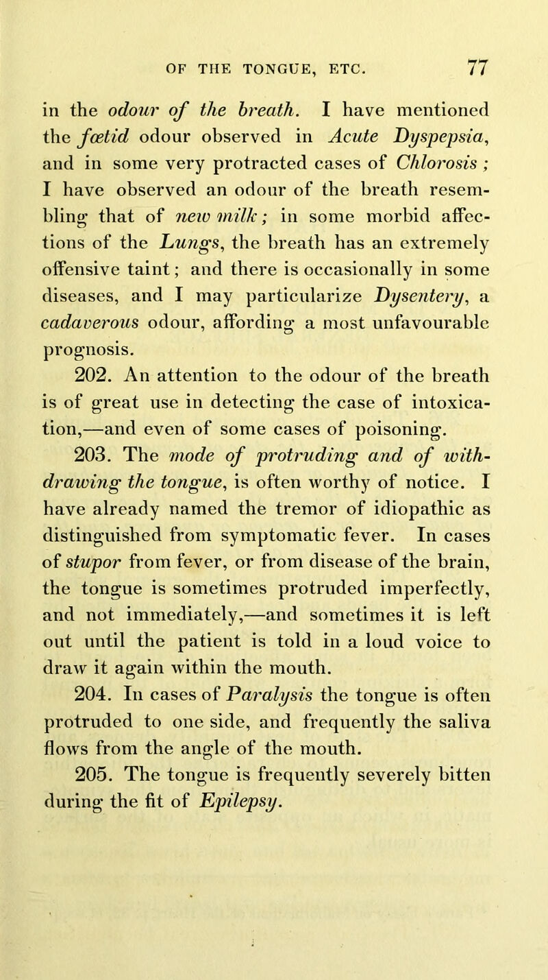 in the odour of the breath. I have mentioned the foetid odour observed in Acute Dyspepsia, and in some very protracted cases of Chlorosis ; I have observed an odour of the breath resem- bling that of new milk; in some morbid affec- tions of the Lungs, the breath has an extremely offensive taint; and there is occasionally in some diseases, and I may particularize Dysentery, a cadaverous odour, affording a most unfavourable prognosis. 202. An attention to the odour of the breath is of great use in detecting the case of intoxica- tion,—and even of some cases of poisoning. 203. The mode of protruding and of with- drawing the tongue, is often worthy of notice. I have already named the tremor of idiopathic as distinguished from symptomatic fever. In cases of stupor from fever, or from disease of the brain, the tongue is sometimes protruded imperfectly, and not immediately,—and sometimes it is left out until the patient is told in a loud voice to draw it again within the mouth. 204. In cases of Paralysis the tongue is often protruded to one side, and frequently the saliva flows from the angle of the mouth. 205. The tongue is frequently severely bitten during the fit of Epilepsy.