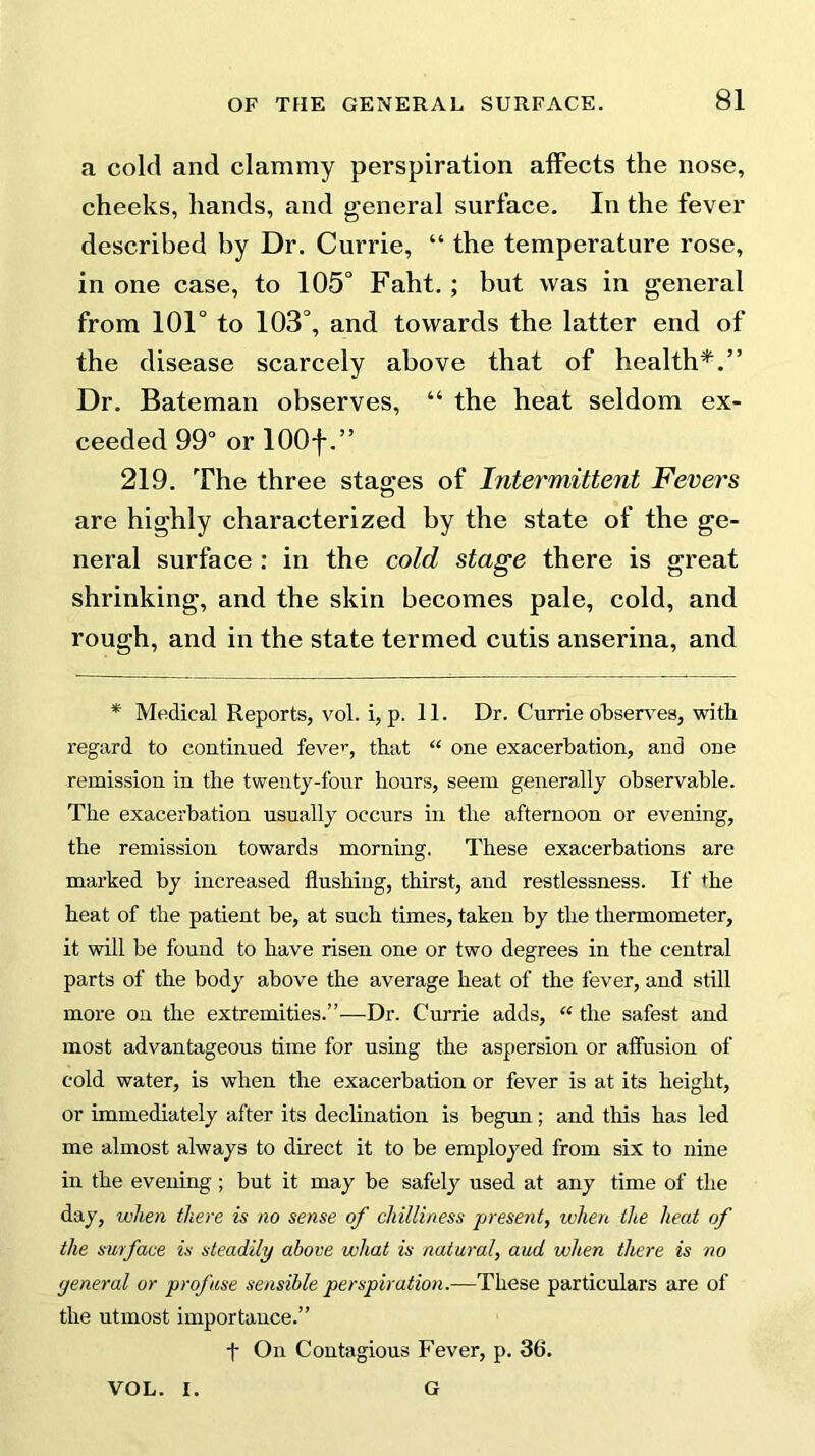 a cold and clammy perspiration affects the nose, cheeks, hands, and general surface. In the fever described by Dr. Currie, “ the temperature rose, in one case, to 105° Faht. ; but was in general from 101° to 103°, and towards the latter end of the disease scarcely above that of health*.” Dr. Bateman observes, “ the heat seldom ex- ceeded 99° or lOOf.” 219. The three stages of Intermittent Fevers are highly characterized by the state of the ge- neral surface : in the cold stage there is great shrinking, and the skin becomes pale, cold, and rough, and in the state termed cutis anserina, and * Medical Reports, vol. i, p. 11. Dr. Currie observes, with regard to continued fever, that “ one exacerbation, and one remission in the twenty-four hours, seem generally observable. The exacerbation usually occurs in the afternoon or evening, the remission towards morning. These exacerbations are marked by increased flushing, thirst, and restlessness. If the heat of the patient be, at such times, taken by the thermometer, it will be found to have risen one or two degrees in the central parts of the body above the average heat of the fever, and still more on the extremities.”—Dr. Currie adds, “ the safest and most advantageous time for using the aspersion or affusion of cold water, is when the exacerbation or fever is at its height, or immediately after its declination is begun; and this has led me almost always to direct it to be employed from six to nine in the evening ; but it may be safely used at any time of the day, when there is no sense of chilliness present, when the heat of the surface is steadily above what is natural, aud when there is no general or profuse sensible perspiration.—These particulars are of the utmost importance.” t On Contagious Fever, p. 36. VOL. I. G