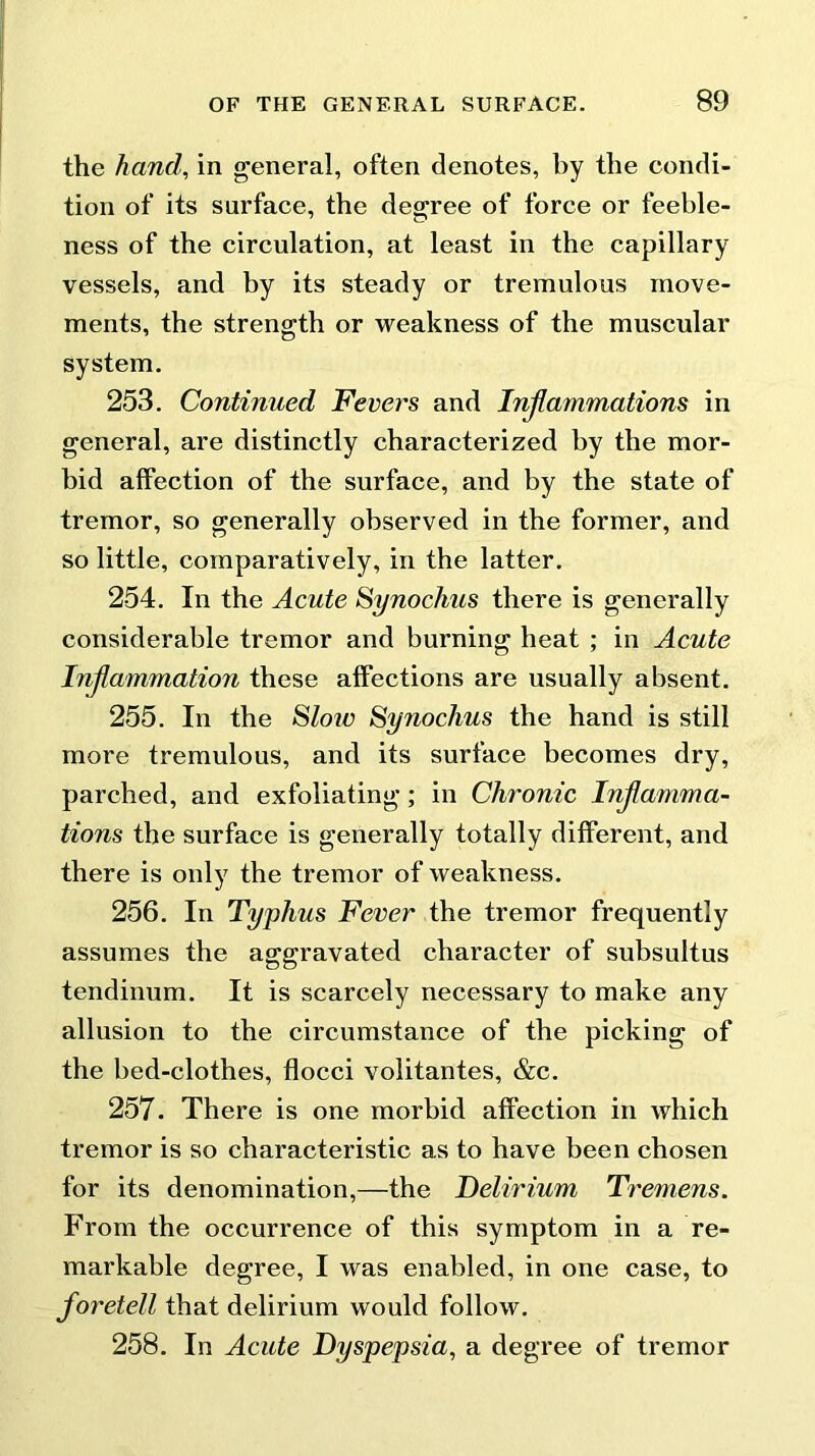 the hand, in general, often denotes, by the condi- tion of its surface, the degree of force or feeble- ness of the circulation, at least in the capillary vessels, and by its steady or tremulous move- ments, the strength or weakness of the muscular system. 253. Continued Fevers and Injiainmations in general, are distinctly characterized by the mor- bid affection of the surface, and by the state of tremor, so generally observed in the former, and so little, comparatively, in the latter. 254. In the Acute Synochus there is generally considerable tremor and burning heat ; in Acute Inflammation these affections are usually absent. 255. In the Slow Synochus the hand is still more tremulous, and its surface becomes dry, parched, and exfoliating; in Chronic Inflamma- tions the surface is generally totally different, and there is only the tremor of weakness. 256. In Typhus Fever the tremor frequently assumes the aggravated character of subsultus tendinum. It is scarcely necessary to make any allusion to the circumstance of the picking of the bed-clothes, flocci volitantes, &c. 257. There is one morbid affection in which tremor is so characteristic as to have been chosen for its denomination,—the Delirium Tremens. From the occurrence of this symptom in a re- markable degree, I was enabled, in one case, to foretell that delirium would follow. 258. In Acute Dyspepsia, a degree of tremor