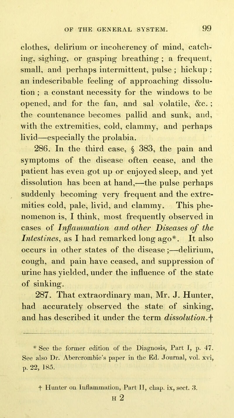 clothes, delirium or incoherency of mind, catch- ing, sighing, or gasping breathing ; a frequent, small, and perhaps intermittent, pulse ; hickup ; an indescribable feeling of approaching dissolu- tion ; a constant necessity for the windows to be opened, and for the fan, and sal volatile, &c. ; the countenance becomes pallid and sunk, and, with the extremities, cold, clammy, and perhaps livid—especially the prolabia. 286. In the third case, § 383, the pain and symptoms of the disease often cease, and the patient has even got up or enjoyed sleep, and yet dissolution has been at hand,—the pulse perhaps suddenly becoming very frequent and the extre- mities cold, pale, livdd, and clammy. This phe- nomenon is, I think, most frequently observed in cases of Inflammation and other Diseases of the Intestines, as I had remarked long ago*. It also occurs in other states of the disease;—delirium, cough, and pain have ceased, and suppression of urine has yielded, under the influence of the state of sinking. 287. That extraordinary man, Mr. J. Hunter, had accurately observed the state of sinking, and has described it under the term dissolution.f * See the former edition of the Diagnosis, Part I, p. 47. See also Dr. Abercrombie’s paper in the Ed. Journal, vol. xvi, p. 22, 185. t Hunter on Inflammation, Part IT, chap, ix, sect. J. H 2