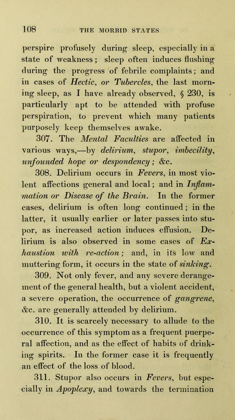 perspire profusely during sleep, especially in a state of weakness; sleep often induces flushing during the progress of febrile complaints; and in cases of Hectic, or Tubercles, the last morn- ing sleep, as I have already observed, § 230, is particularly apt to he attended with profuse perspiration, to prevent which many patients purposely keep themselves awake. 307. The Mental Faculties are affected in various ways,—by delirium, stupor, imbecility, unfounded hope or despondency; &c. 308. Delirium occurs in Fevers, in most vio- lent affections general and local; and in Inflam- mation or Disease of the Brain. In the former cases, delirium is often long continued; in the latter, it usually earlier or later passes into stu- por, as increased action induces effusion. De- lirium is also observed in some cases of Ex- haustion with re-action; and, in its low and muttering form, it occurs in the state of sinking. 309. Not only fever, and any severe derange- ment of the general health, but a violent accident, a severe operation, the occurrence of gangrene, &c. are generally attended by delirium. 310. It is scarcely necessary to allude to the occurrence of this symptom as a frequent puerpe- ral affection, and as the effect of habits of drink- ing spirits. In the former case it is frequently an effect of the loss of blood. 311. Stupor also occurs in Fevers, but espe- cially in Apoplexy, and towards the termination