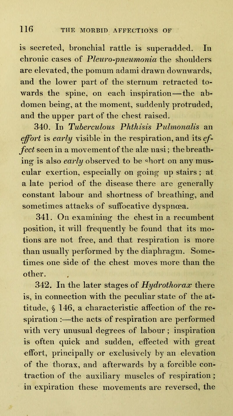 is secreted, bronchial rattle is superadded. In chronic cases of Pleuro-pneumonia the shoulders are elevated, the pomum adami drawn downwards, and the lower part of the sternum retracted to- wards the spine, on each inspiration—the ab- domen being, at the moment, suddenly protruded, and the upper part of the chest raised. 340. In Tuberculous Phthisis Pulmonalis an effort is early visible in the respiration, and its ef- fect seen in a movement of the alie nasi; the breath- ing is also early observed to be “diort on any mus- cular exertion, especially on going up stairs ; at a late period of the disease there are generally constant labour and shortness of breathing, and sometimes attacks of suffocative dyspnoea. 341. On examining; the chest in a recumbent position, it will frequently be found that its mo- tions are not free, and that respiration is more than usually performed by the diaphragm. Some- times one side of the chest moves more than the other. 342. In the later stages of Hydrothorax there is, in connection with the peculiar state of the at- titude, § 146, a characteristic affection of the re- spiration :—the acts of respiration are performed with very unusual degrees of labour; inspiration is often quick and sudden, effected with great effort, principally or exclusively by an elevation of the thorax, and afterwards by a forcible con- traction of the auxiliary muscles of respiration ; in expiration these movements are reversed, the