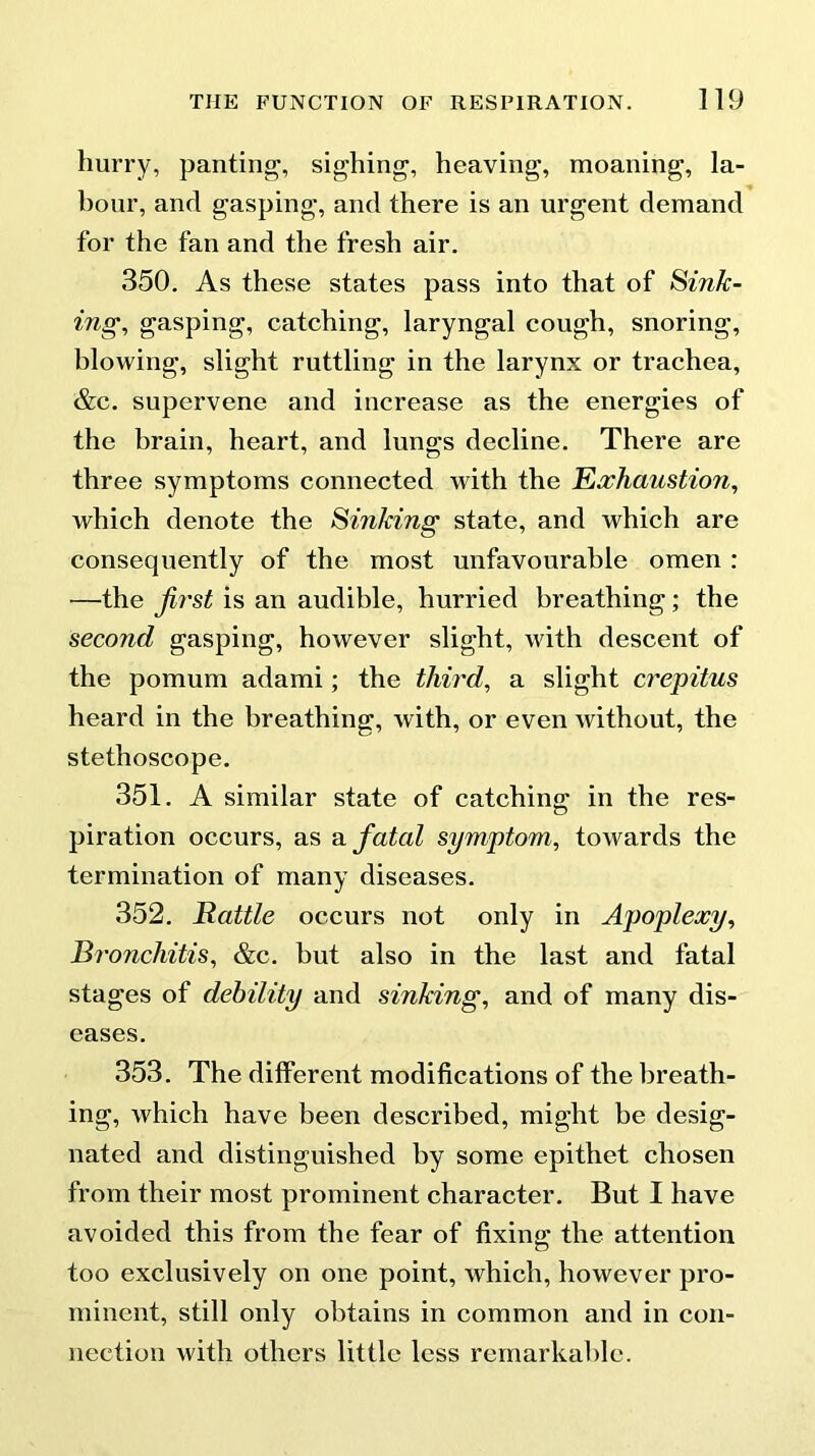 hurry, panting, sighing, heaving, moaning, la- hour, and gasping, and there is an urgent demand for the fan and the fresh air. 350. As these states pass into that of Sink- ing, gasping, catching, laryngal cough, snoring, blowing, slight ruttling in the larynx or trachea, &c. supervene and increase as the energies of the brain, heart, and lungs decline. There are three symptoms connected with the Exhaustion, which denote the Smking state, and which are consequently of the most unfavourable omen : —the first is an audible, hurried breathing; the second gasping, however slight, with descent of the pomum adami; the third, a slight crepitus heard in the breathing, with, or even without, the stethoscope. 351. A similar state of catching in the res- piration occurs, as a fatal symptom, towards the termination of many diseases. 352. Rattle occurs not only in Apoplexy, Bronchitis, &c. but also in the last and fatal stages of debility and sinking, and of many dis- eases. 353. The different modifications of the breath- ing, which have been described, might be desig- nated and distinguished by some epithet chosen from their most prominent character. But I have avoided this from the fear of fixing the attention too exclusively on one point, which, however pro- minent, still only obtains in common and in con- nection with others little less remarkable.