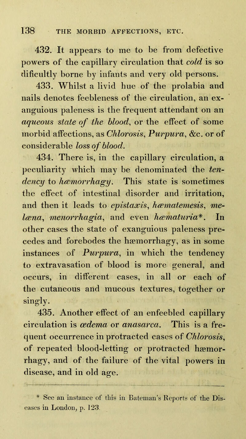 432. It appears to me to be from defective powers of the capillary circulation that cold is so dificultly borne by infants and very old persons. 433. Whilst a livid hue of the prolabia and nails denotes feebleness of the circulation, an ex- anguious paleness is the frequent attendant on an aqueous state of the blood, or the effect of some morbid affections, as Chlorosis, Purpura, &c. or of considerable loss of blood. 434. There is, in the capillary circulation, a peculiarity which may be denominated the ten- dency to hcemorrhagy. This state is sometimes the effect of intestinal disorder and irritation, and then it leads to epistaxis, hcematemesis, me- Irena, menorrhagia, and even heematuria*. In other cases the state of exanguious paleness pre- cedes and forebodes the htemorrhagy, as in some instances of Purpura, in which the tendency to extravasation of blood is more general, and occurs, in different cases, in all or each of the cutaneous and mucous textures, together or singly. 435. Another effect of an enfeebled capillary circulation is oedema or anasarca. This is a fre- quent occurrence in protracted cases of Chlorosis, of repeated blood-letting or protracted hasmor- rhagy, and of the failure of the vital powers in disease, and in old age. * See an instance of this in Bateman’s Reports of the Dis- eases in London, p. 123.
