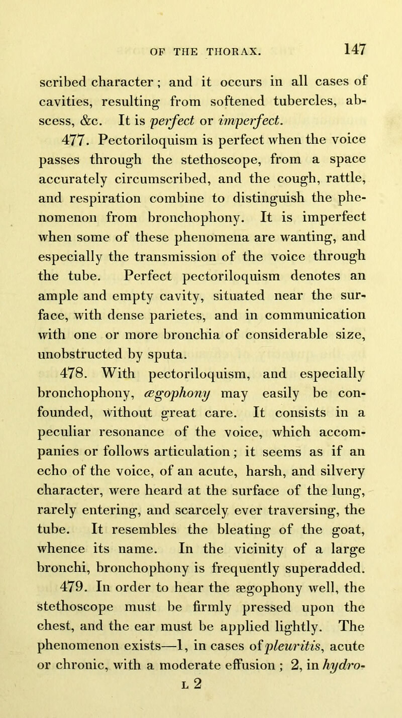 scribed character ; and it occurs in all cases of cavities, resulting from softened tubercles, ab- scess, &c. It is 'perfect or imperfect. 477. Pectoriloquism is perfect when the voice passes through the stethoscope, from a space accurately circumscribed, and the cough, rattle, and respiration combine to distinguish the phe- nomenon from bronchophony. It is imperfect when some of these phenomena are wanting, and especially the transmission of the voice through the tube. Perfect pectoriloquism denotes an ample and empty cavity, situated near the sur- face, with dense parietes, and in communication with one or more bronchia of considerable size, unobstructed by sputa. 478. With pectoriloquism, and especially bronchophony, (Egophony may easily be con- founded, Without great care. It consists in a peculiar resonance of the voice, which accom- panies or follows articulation; it seems as if an echo of the voice, of an acute, harsh, and silvery character, were heard at the surface of the lung, rarely entering, and scarcely ever traversing, the tube. It resembles the bleating of the goat, whence its name. In the vicinity of a large bronchi, bronchophony is frequently superadded. 479. In order to hear the aegophony well, the stethoscope must be firmly pressed upon the chest, and the ear must be applied lightly. The phenomenon exists—1, in cases ofpleuritis, acute or chronic, with a moderate effusion ; 2, in hydro- 1, 2