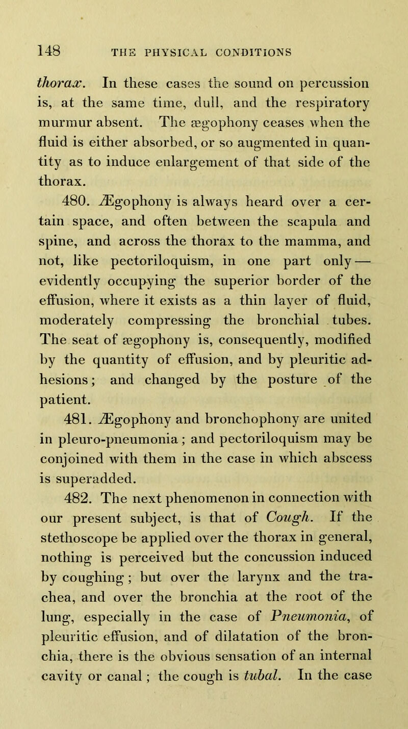 thorax. In these cases the sound on percussion is, at the same time, dull, and the respiratory murmur absent. The asgophony ceases when the fluid is either absorbed, or so augmented in quan- tity as to induce enlargement of that side of the thorax. 480. iEgophony is always heard over a cer- tain space, and often between the scapula and spine, and across the thorax to the mamma, and not, like pectoriloquism, in one part only — evidently occupying the superior border of the effusion, where it exists as a thin layer of fluid, moderately compressing the bronchial tubes. The seat of segophony is, consequently, modified by the quantity of effusion, and by pleuritic ad- hesions ; and changed by the posture of the patient. 481. iEgophony and bronchophony are united in pleuro-pneumonia; and pectoriloquism may be conjoined with them in the case in which abscess is superadded. 482. The next phenomenon in connection with our present subject, is that of Cough. If the stethoscope be applied over the thorax in general, nothing is perceived but the concussion induced by coughing ; but over the larynx and the tra- chea, and over the bronchia at the root of the lung, especially in the case of Pneumonia, of pleuritic effusion, and of dilatation of the bron- chia, there is the obvious sensation of an internal cavity or canal; the cough is tubal. In the case