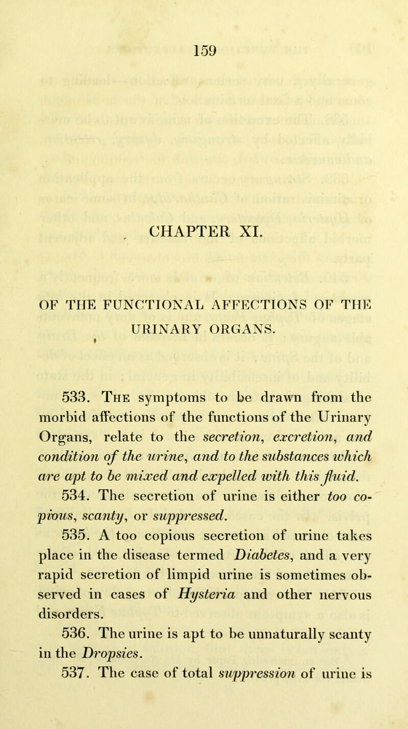 CHAPTER XI. OF THE FUNCTIONAL AFFECTIONS OF TIIE URINARY ORGANS. I 533. The symptoms to be drawn from the morbid affections of the functions of the Urinary Organs, relate to the secretion, excretion, and condition of the urine, and to the substances which are apt to be mixed and expelled with this fuid. 534. The secretion of urine is either too co- pious, scanty, or suppressed. 535. A too copious secretion of urine takes place in the disease termed Diabetes, and a very rapid secretion of limpid urine is sometimes ob- served in cases of Hysteria and other nervous disorders. 536. The urine is apt to be unnaturally scanty in the Dropsies. 537. The case of total suppression of urine is